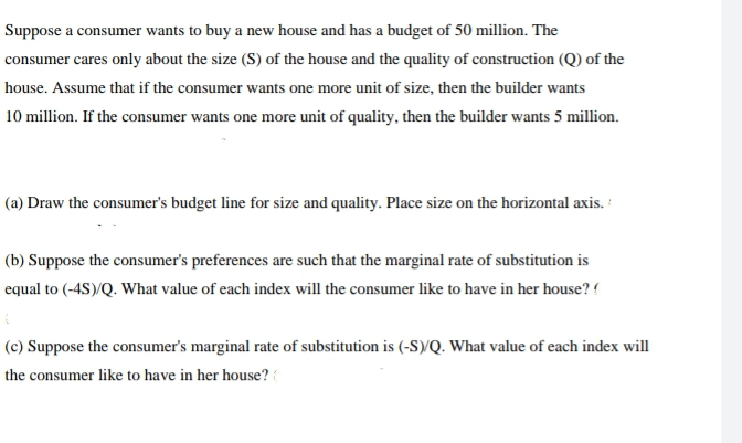 Suppose a consumer wants to buy a new house and has a budget of 50 million. The
consumer cares only about the size (S) of the house and the quality of construction (Q) of the
house. Assume that if the consumer wants one more unit of size, then the builder wants
10 million. If the consumer wants one more unit of quality, then the builder wants 5 million.
(a) Draw the consumer's budget line for size and quality. Place size on the horizontal axis.
(b) Suppose the consumer's preferences are such that the marginal rate of substitution is
equal to (-4S)/Q. What value of each index will the consumer like to have in her house? (
6
(c) Suppose the consumer's marginal rate of substitution is (-S)/Q. What value of each index will
the consumer like to have in her house? (