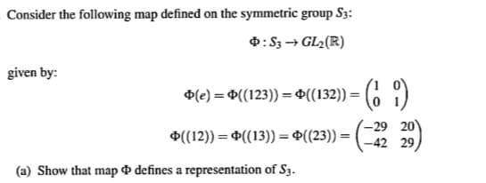 Consider the following map defined on the symmetric group S3:
Þ: S3 → GL₂(R)
given by:
Þ(e) = Þ((123)) = Þ((132)) = (19)
((12)) = ((13)) =((23))=
-29 20
-42 29
(a) Show that map & defines a representation of S3.