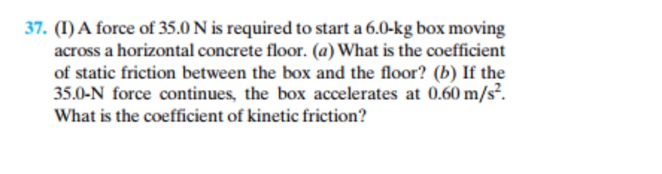 (I)A force of 35.0 N is required to start a 6.0-kg box moving
across a horizontal concrete floor. (a) What is the coefficient
of static friction between the box and the floor? (b) If the
35.0-N force continues, the box accelerates at 0.60 m/s?.
What is the coefficient of kinetic friction?
