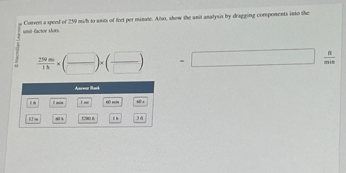 Macmillan Learning
Convert a speed of 259 mi/h to units of feet per minute. Also, show the unit analysis by dragging components into the
unit-factor slots.
IA
12 in
259 mi
X
1h
1 min
60 h
Answer Bank
I mi
5280 ft
(-)
60 min
Ih
60%
30
fl
min