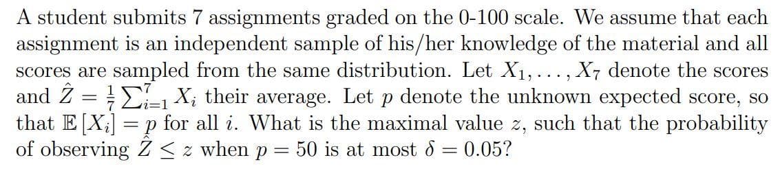 A student submits 7 assignments graded on the 0-100 scale. We assume that each
assignment is an independent sample of his/her knowledge of the material and all
scores are sampled from the same distribution. Let X₁,..., X7 denote the scores
and 2 = 1 X₂ their average. Let p denote the unknown expected score, so
that E [X₂] =p for all i. What is the maximal value z, such that the probability
of observing Z≤z when p = 50 is at most = 0.05?
=