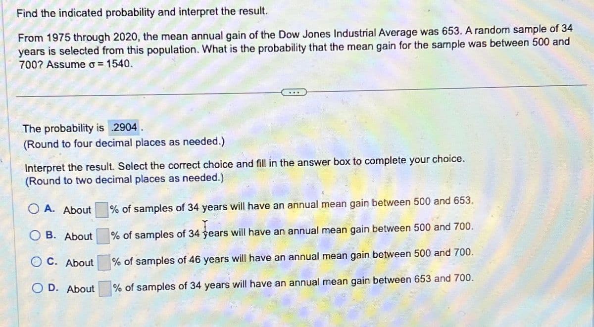 Find the indicated probability and interpret the result.
From 1975 through 2020, the mean annual gain of the Dow Jones Industrial Average was 653. A random sample of 34
years is selected from this population. What is the probability that the mean gain for the sample was between 500 and
700? Assume σ = 1540.
The probability is 2904
(Round to four decimal places as needed.)
Interpret the result. Select the correct choice and fill in the answer box to complete your choice.
(Round to two decimal places as needed.)
O A. About
OB. About
OC. About
OD. About
% of samples of 34 years will have an annual mean gain between 500 and 653.
% of samples of 34 years will have an annual mean gain between 500 and 700.
% of samples of 46 years will have an annual mean gain between 500 and 700.
% of samples of 34 years will have an annual mean gain between 653 and 700.