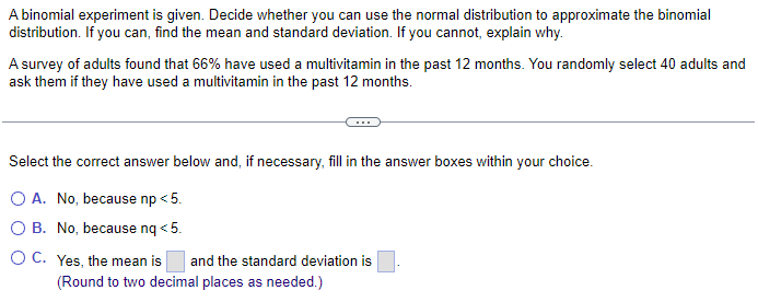 A binomial experiment is given. Decide whether you can use the normal distribution to approximate the binomial
distribution. If you can, find the mean and standard deviation. If you cannot, explain why.
A survey of adults found that 66% have used a multivitamin in the past 12 months. You randomly select 40 adults and
ask them if they have used a multivitamin in the past 12 months.
Select the correct answer below and, if necessary, fill in the answer boxes within your choice.
O A. No, because np < 5.
OB. No, because nq <5.
O C. Yes, the mean is
and the standard deviation is
(Round to two decimal places as needed.)