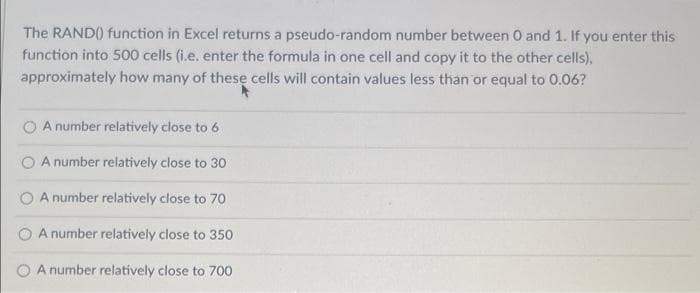 The RAND() function in Excel returns a pseudo-random number between 0 and 1. If you enter this
function into 500 cells (i.e. enter the formula in one cell and copy it to the other cells),
approximately how many of these cells will contain values less than or equal to 0.06?
A number relatively close to 6
A number relatively close to 30
A number relatively close to 70
A number relatively close to 350
A number relatively close to 700