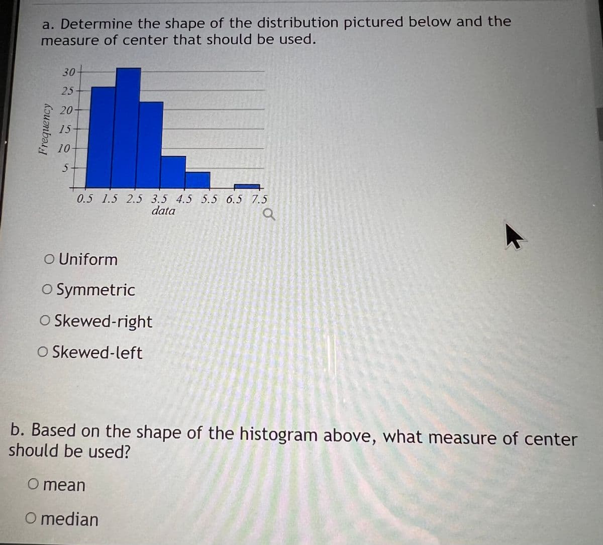 a. Determine the shape of the distribution pictured below and the
measure of center that should be used.
Frequency
30
25+
20
15
10
5.
0.5 1.5 2.5 3.5 4.5 5.5 6.5 7.5
data
Q
O Uniform
O Symmetric
O Skewed-right
O Skewed-left
b. Based on the shape of the histogram above, what measure of center
should be used?
O mean
O median