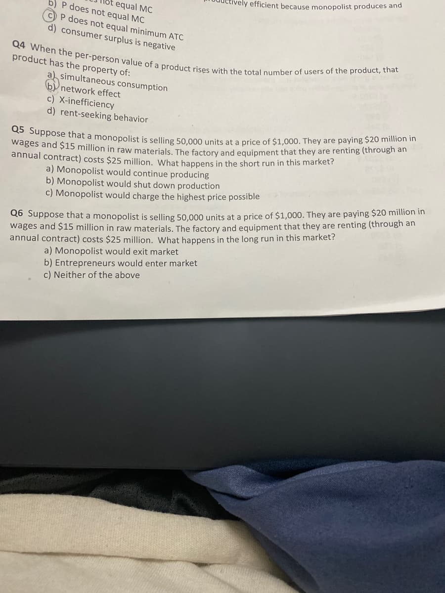 wages and $15 million in raw materials. The factory and equipment that they are renting (through an
Q5 Suppose that a monopolist is selling 50,000 units at a price of $1,000. They are paying $20 million in
Q4 When the per-person value of a product rises with the total number of users of the product, that
vely efficient because monopolist produces and
lốt equal MC
b) P does not equal MC
C)P does not equal minimum ATC
d) consumer surplus is negative
product has the property of:
a) simultaneous consumption
b network effect
c) X-inefficiency
d) rent-seeking behavior
annual contract) costs $25 million, What happens in the short run in this market?
a) Monopolist would continue producing
b) Monopolist would shut down production
c) Monopolist would charge the highest price possible
do Suppose that a monopolist is selling 50,000 units at a price of $1,000. They are paying $20 million in
wages and $15 million in raw material:
annual contract) costs $25 million. What happens in the long run in this market?
factory and equipment that they are renting (through an
a) Monopolist would exit market
b) Entrepreneurs would enter market
c) Neither of the above
