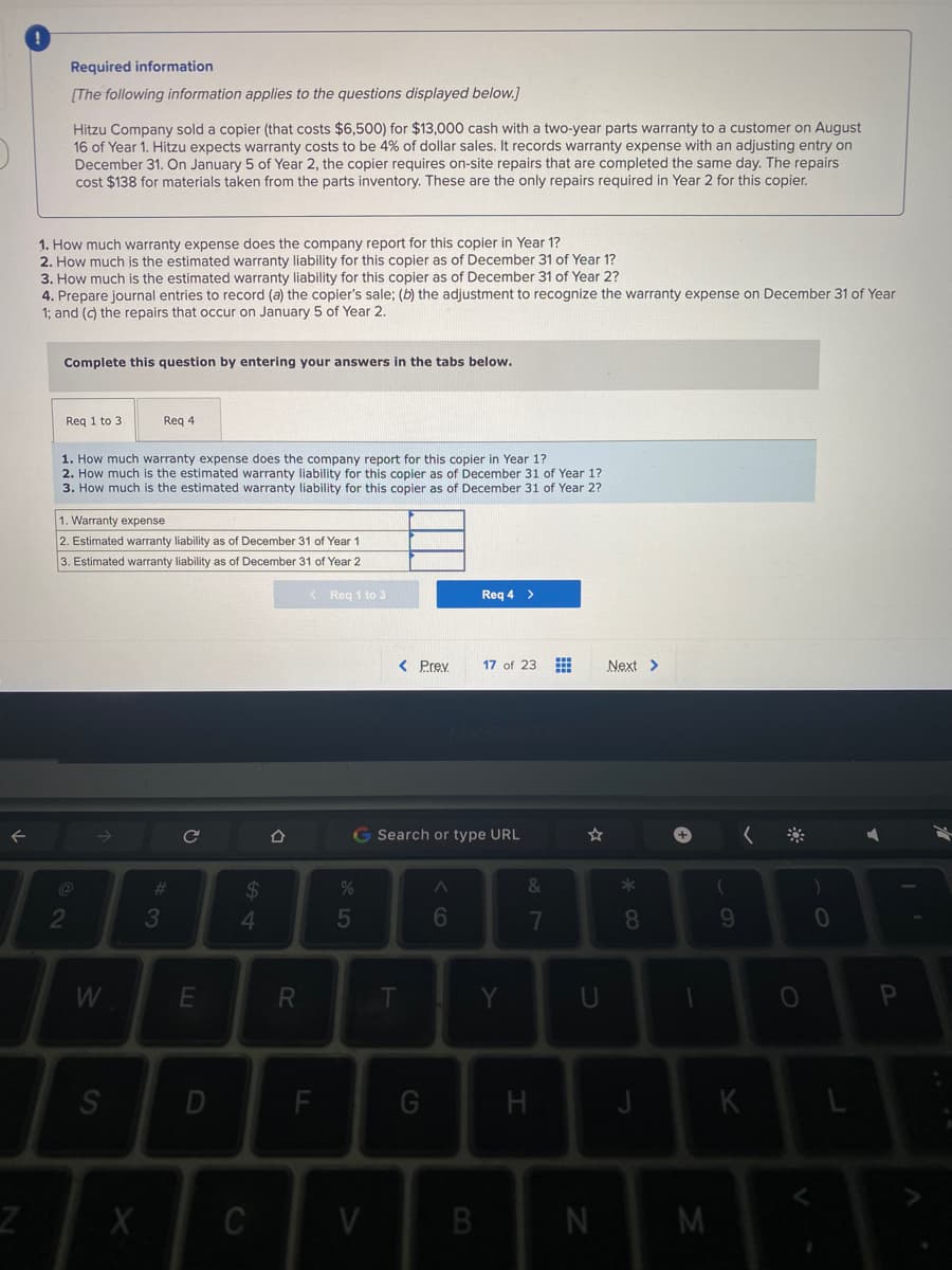 Required information
(The following information applies to the questions displayed below.]
Hitzu Company sold a copier (that costs $6,500) for $13,000 cash with a two-year parts warranty to a customer on August
16 of Year 1. Hitzu expects warranty costs to be 4% of dollar sales. It records warranty expense with an adjusting entry on
December 31. On January 5 of Year 2, the copier requires on-site repairs that are completed the same day. The repairs
cost $138 for materials taken from the parts inventory. These are the only repairs regquired in Year 2 for this copier.
1. How much warranty expense does the company report for this copier in Year 1?
2. How much is the estimated warranty liability for this copier as of December 31 of Year 1?
3. How much is the estimated warranty liability for this copier as of December 31 of Year 2?
4. Prepare journal entries to record (a) the copier's sale; (b) the adjustment to recognize the warranty expense on December 31 of Year
1; and (c) the repairs that occur on January 5 of Year 2.
Complete this question by entering your answers in the tabs below.
Req 1 to 3
Req 4
1. How much warranty expense does the company report for this copier in Year 1?
2. How much is the estimated warranty liability for this copier as of December 31 of Year 1?
3. How much is the estimated warranty liability for this copier as of December 31 of Year 2?
1. Warranty expense
2. Estimated warranty liability as of December 31 of Year 1
3. Estimated warranty liability as of December 31 of Year 2
< Reg 1 to 3
Req 4 >
< Prev
17 of 23
Next >
G Search or type URL
24
*
2
3
4.
5
6
8.
9.
W
R
Y.
D
F
H
J
K
C
V
N
oð7
SI
