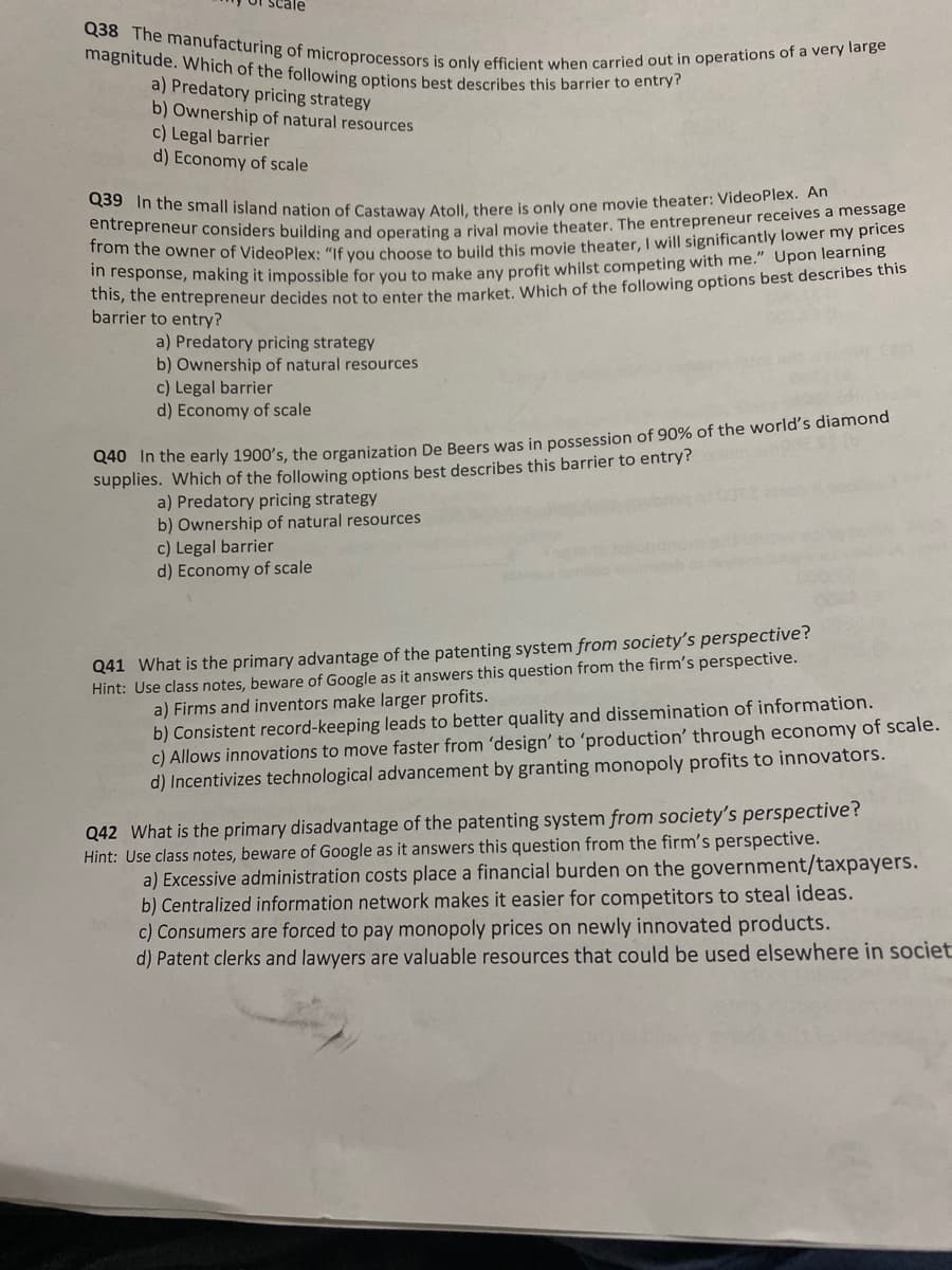 Q39 In the small island nation of Castaway Atoll, there is only one movie theater: VideoPlex. An
Q38 The manufacturing of microprocessors is only efficient when carried out in operations of a very large
scale
magnitude. Which of the following options best describes this barrier to entry?
a) Predatory pricing strategy
b) Ownership of natural resources
c) Legal barrier
d) Economy of scale
Crepreneur considers building and operating a rival movie theater, The entrepreneur receives a message
om the owner of VideoPlex: "If you choose to build this movie theater, I will significantly lower my prices
in response, making it impossible for you to make any profit whilst competing with me." Upon learning
ns, the entrepreneur decides not to enter the market, WWhich of the following options best describes this
barrier to entry?
a) Predatory pricing strategy
b) Ownership of natural resources
c) Legal barrier
d) Economy of scale
CHO Tn the early 1900's, the organization De Beers was in possession of 90% of the world's diamond
supplies. Which of the following options best describes this barrier to entry?
a) Predatory pricing strategy
b) Ownership of natural resources
c) Legal barrier
d) Economy of scale
Q41 What is the primary advantage of the patenting system from society's perspective?
Hint: Use class notes, beware of Google as it answers this question from the firm's perspective.
a) Firms and inventors make larger profits.
b) Consistent record-keeping leads to better quality and dissemination of information.
c) Allows innovations to move faster from 'design' to 'production' through economy of scale.
d) Incentivizes technological advancement by granting monopoly profits to innovators.
Q42 What is the primary disadvantage of the patenting system from society's perspective?
Hint: Use class notes, beware of Google as it answers this question from the firm's perspective.
a) Excessive administration costs place a financial burden on the government/taxpayers.
b) Centralized information network makes it easier for competitors to steal ideas.
c) Consumers are forced to pay monopoly prices on newly innovated products.
d) Patent clerks and lawyers are valuable resources that could be used elsewhere in societ
