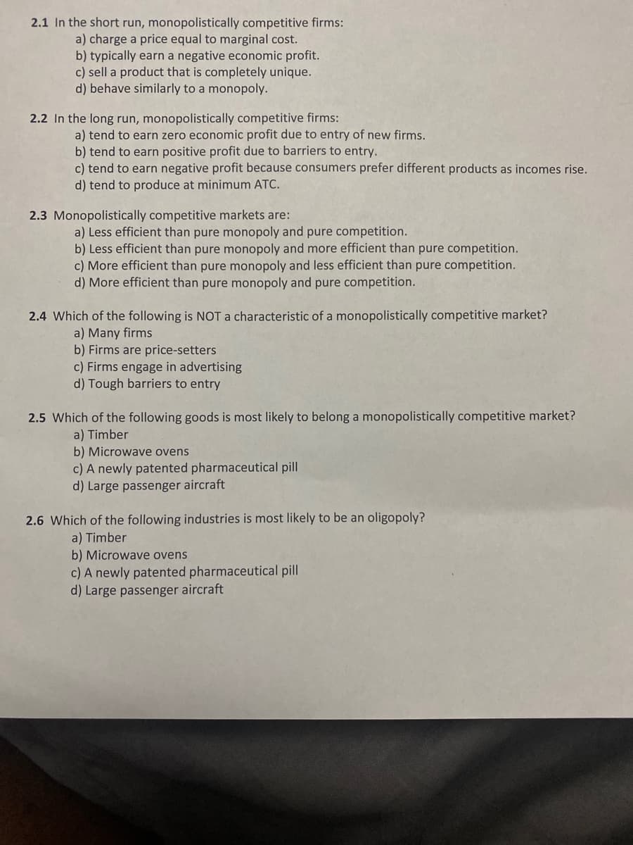 2.1 In the short run, monopolistically competitive firms:
a) charge a price equal to marginal cost.
b) typically earn a negative economic profit.
c) sell a product that is completely unique.
d) behave similarly to a monopoly.
2.2 In the long run, monopolistically competitive firms:
a) tend to earn zero economic profit due to entry of new firms.
b) tend to earn positive profit due to barriers to entry.
c) tend to earn negative profit because consumers prefer different products as incomes rise.
d) tend to produce at minimum ATC.
2.3 Monopolistically competitive markets are:
a) Less efficient than pure monopoly and pure competition.
b) Less efficient than pure monopoly and more efficient than pure competition.
c) More efficient than pure monopoly and less efficient than pure competition.
d) More efficient than pure monopoly and pure competition.
2.4 Which of the following is NOT a characteristic of a monopolistically competitive market?
a) Many firms
b) Firms are price-setters
c) Firms engage in advertising
d) Tough barriers to entry
2.5 Which of the following goods is most likely to belong a monopolistically competitive market?
a) Timber
b) Microwave ovens
c) A newly patented pharmaceutical pill
d) Large passenger aircraft
2.6 Which of the following industries is most likely to be an oligopoly?
a) Timber
b) Microwave ovens
c) A newly patented pharmaceutical pill
d) Large passenger aircraft
