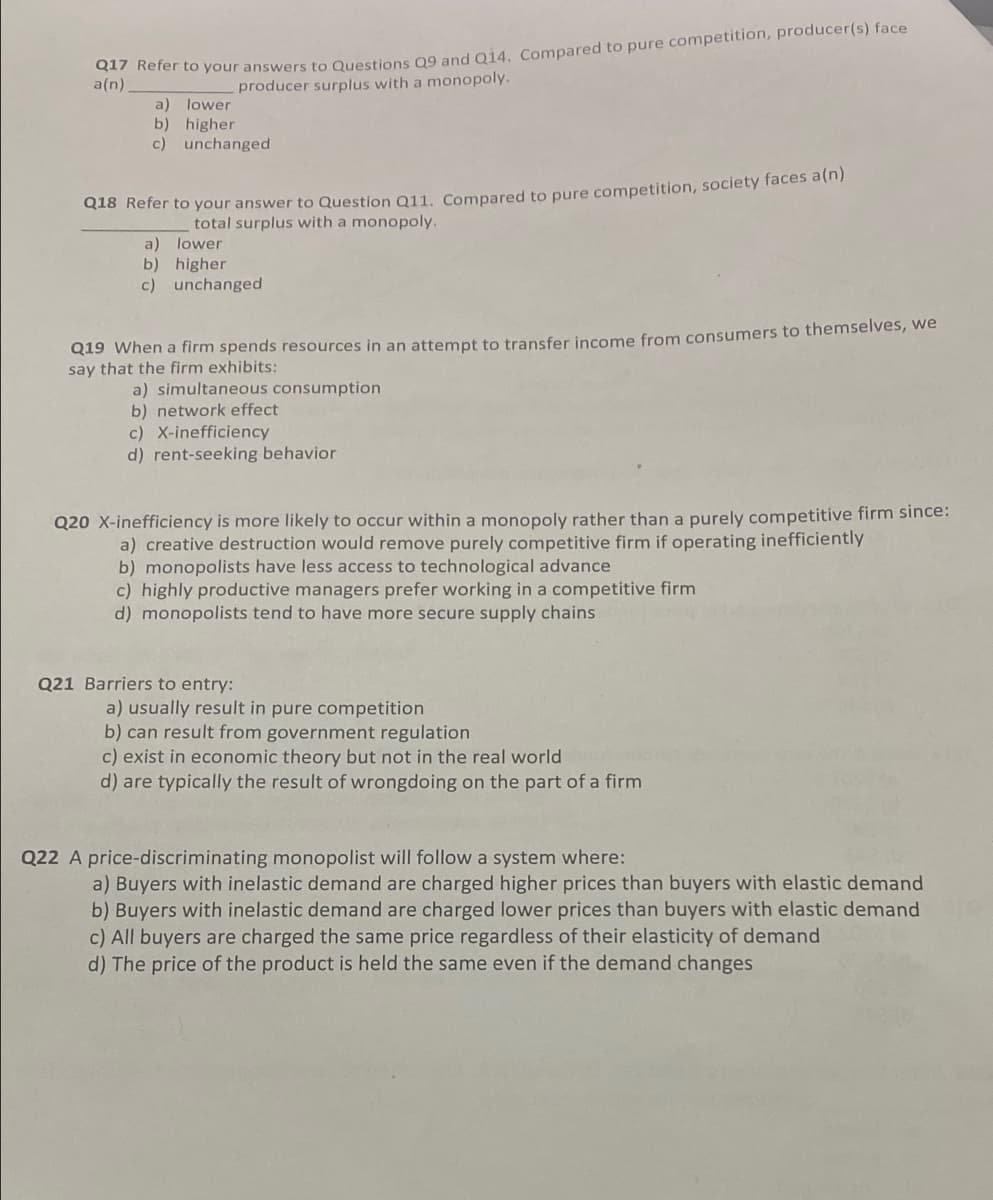 a(n)
producer surplus with a monopoly.
a) lower
b) higher
c) unchanged
Cao Rerer to your answer to Question Q11, Compared to pure competition, society faces a(n)
total surplus with a monopoly.
a) lower
b) higher
c) unchanged
Q19 When a firm spends resources in an attempt to transfer income from consumers to themselves, we
say that the firm exhibits:
a) simultaneous consumption
b) network effect
c) X-inefficiency
d) rent-seeking behavior
Q20 X-inefficiency is more likely to occur within a monopoly rather than a purely competitive firm since:
a) creative destruction would remove purely competitive firm if operating inefficiently
b) monopolists have less access to technological advance
c) highly productive managers prefer working in a competitive firm
d) monopolists tend to have more secure supply chains
Q21 Barriers to entry:
a) usually result in pure competition
b) can result from government regulation
c) exist in economic theory but not in the real world
d) are typically the result of wrongdoing on the part of a firm
Q22 A price-discriminating monopolist will follow a system where:
a) Buyers with inelastic demand are charged higher prices than buyers with elastic demand
b) Buyers with inelastic demand are charged lower prices than buyers with elastic demand
c) All buyers are charged the same price regardless of their elasticity of demand
d) The price of the product is held the same even if the demand changes
