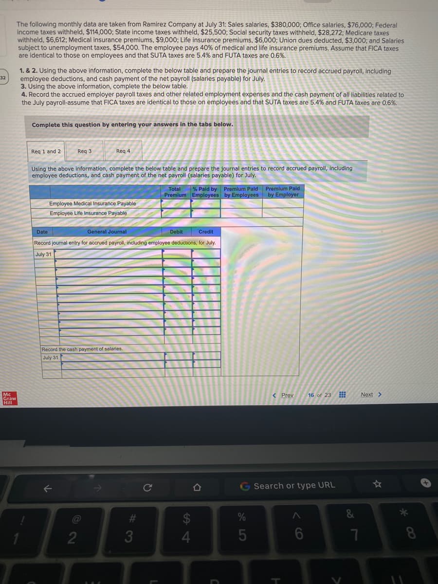The following monthly data are taken from Ramirez Company at July 31: Sales salaries, $380,000; Office salaries, $76,000; Federal
income taxes withheld, $114,000; State income taxes withheld, $25,500; Social security taxes withheld, $28,272; Medicare taxes
withheld, $6,612; Medical insurance premiums, $9,000; Life insurance premiums, $6,000; Union dues deducted, $3,000; and Salaries
subject to unemployment taxes, $54,000. The employee pays 40% of medical and life insurance premiums. Assume that FICA taxes
are identical to those on employees and that SUTA taxes are 5.4% and FUTA taxes are 0.6%.
1. & 2. Using the above information, complete the below table and prepare the journal entries to record accrued payroll, including
employee deductions, and cash payment of the net payroll (salaries payable) for July.
3. Using the above information, complete the below table.
4. Record the accrued employer payroll taxes and other related employment expenses and the cash payment of all liabilities related to
the July payroll-assume that FICA taxes are identical to those on employees and that SUTA taxes are 5.4% and FUTA taxes are 0,6%.
32
Complete this question by entering your answers in the tabs below.
Req 1 and 2
Req 3
Req 4
Using the above information, complete the below table and prepare the journal entries to record accrued payroll, including
employee deductions, and cash payment of the net payroll (salaries payable) for July.
Total % Paid by Premium Paid Premium Paid
Premium Employees by Employees by Employer
Employee Medical Insurance Payable
Employee Life Insurance Payable
Date
General Journal
Debit
Credit
Record journal entry for accrued payroll, including employee deductions, for July.
July 31
Record the cash payment of salaries.
July 31
< Prev
16 of 23
Mc
Graw
Hill
Next>
G Search or type URL
#3
%
&
8
CO
