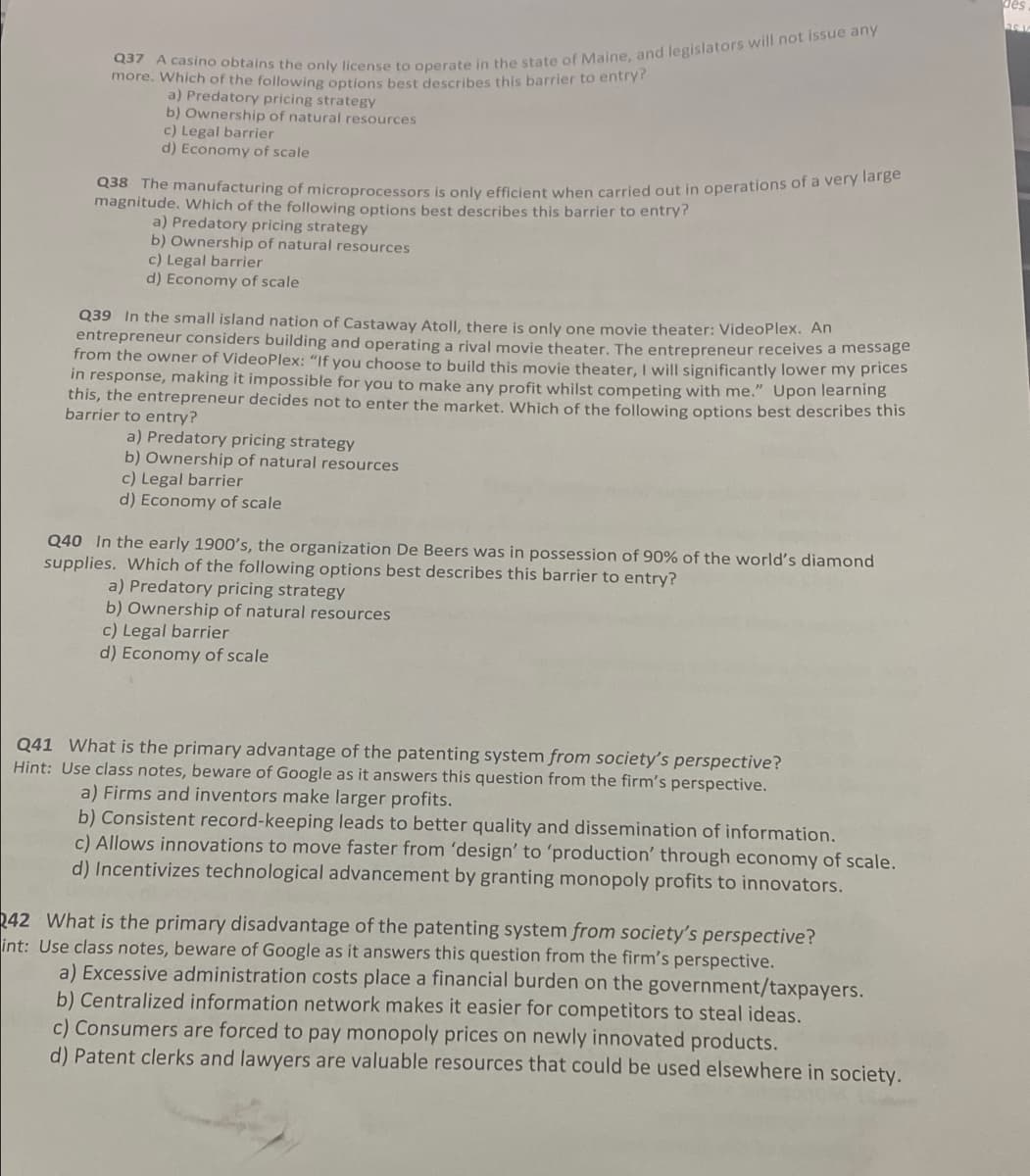 more. Which of the following options best describes this barrier to entryr
a) Predatory pricing strategy
b) Ownership of natural resources
c) Legal barrier
d) Economy of scale
Q38 The manufacturing of microprocessors is only efficient when carried out in operations of a verY larb
magnitude. Which of the following options best describes this barrier to entry?
a) Predatory pricing strategy
b) Ownership of natural resources
c) Legal barrier
d) Economy of scale
Q39 In the small island nation of Castaway Atoll, there is only one movie theater: VideoPlex. An
entrepreneur considers building and operating a rival movie theater. The entrepreneur receives a message
from the owner of VideoPlex: "If you choose to build this movie theater, I will significantly lower my prices
in response, making it impossible for you to make any profit whilst competing with me." Upon learning
this, the entrepreneur decides not to enter the market. Which of the following options best describes this
barrier to entry?
a) Predatory pricing strategy
b) Ownership of natural resources
c) Legal barrier
d) Economy of scale
Q40 In the early 1900's, the organization De Beers was in possession of 90% of the world's diamond
supplies. Which of the following options best describes this barrier to entry?
a) Predatory pricing strategy
b) Ownership of natural resources
c) Legal barrier
d) Economy of scale
Q41 What is the primary advantage of the patenting system from society's perspective?
Hint: Use class notes, beware of Google as it answers this question from the firm's perspective.
a) Firms and inventors make larger profits.
b) Consistent record-keeping leads to better quality and dissemination of information.
c) Allows innovations to move faster from 'design' to 'production' through economy of scale.
d) Incentivizes technological advancement by granting monopoly profits to innovators.
042 What is the primary disadvantage of the patenting system from society's perspective?
int: Use class notes, beware of Google as it answers this question from the firm's perspective.
a) Excessive administration costs place a financial burden on the government/taxpayers.
b) Centralized information network makes it easier for competitors to steal ideas.
c) Consumers are forced to pay monopoly prices on newly innovated products.
d) Patent clerks and lawyers are valuable resources that could be used elsewhere in society.
