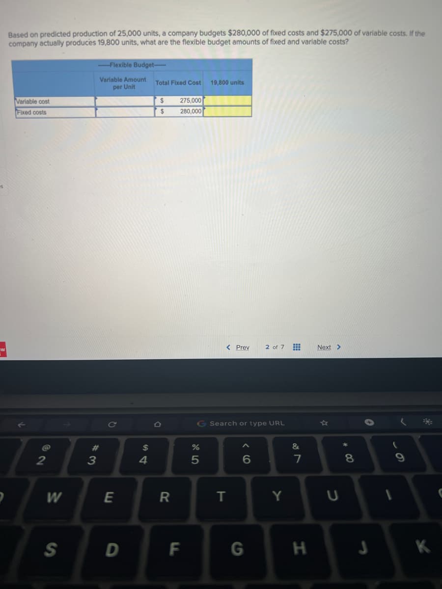 F
Based on predicted production of 25,000 units, a company budgets $280,000 of fixed costs and $275,000 of variable costs. If the
company actually produces 19,800 units, what are the flexible budget amounts of fixed and variable costs?
-----Flexible Budget------
Variable Amount
per Unit
Total Fixed Cost 19,800 units
$
275,000
Variable cost
Fixed costs
280,000
2
W
S
#
3
E
D
$
4
$
D
R
F
< Prev 2 of 7
G Search or type URL
6
of 5
%
T
G
Y
&
7
H
Next >
4
U
8
J
9
K