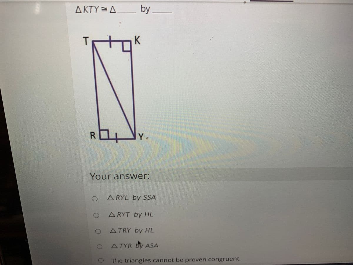 A KTY = A_
by
R Y.
Your answer:
A RYL by SSA
ARYT by HL
ATRY by HL
ATYR By ASA
The triangles cannot be proven congruent.
T
