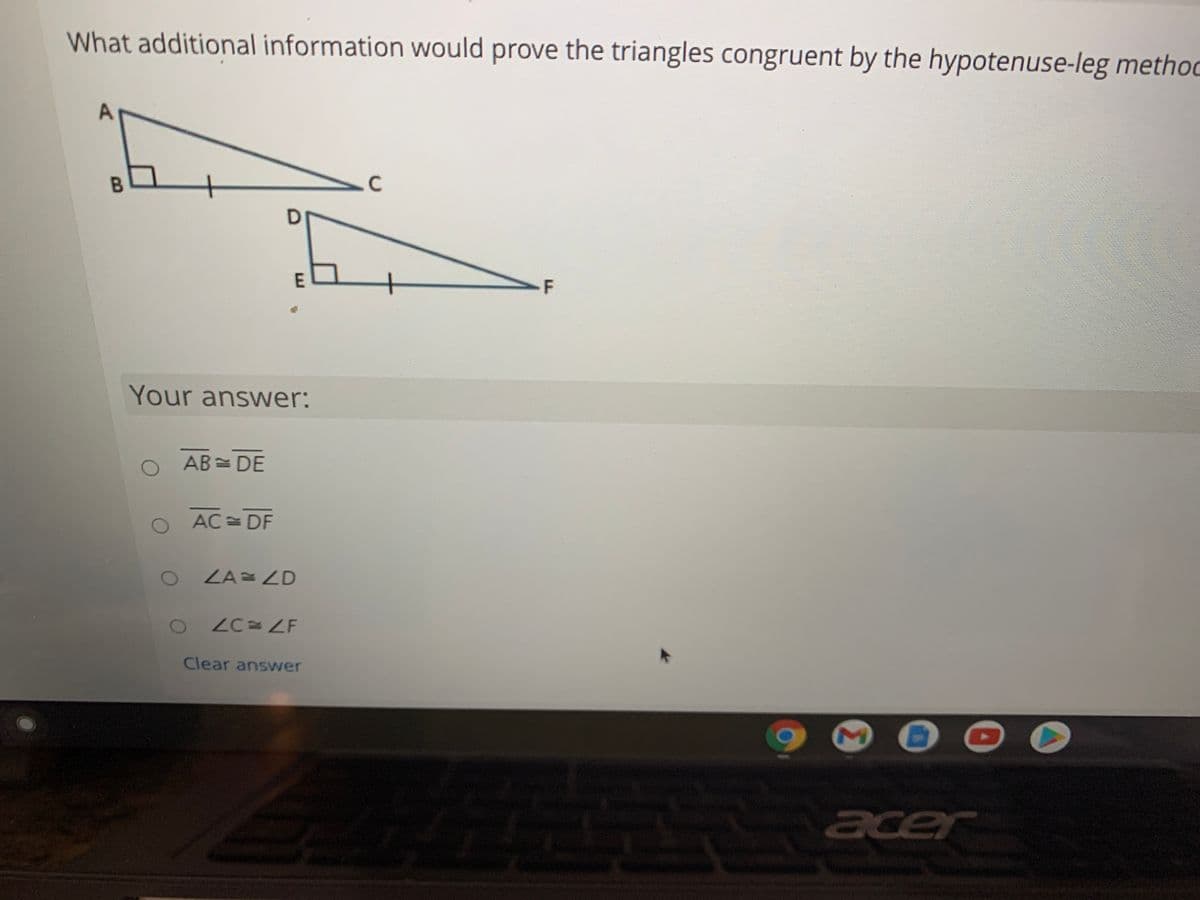 What additional information would prove the triangles congruent by the hypotenuse-leg methoc
.C
F
Your answer:
O AB= DE
O AC= DF
ZA= ZD
ZC ZF
Clear answer
acer
