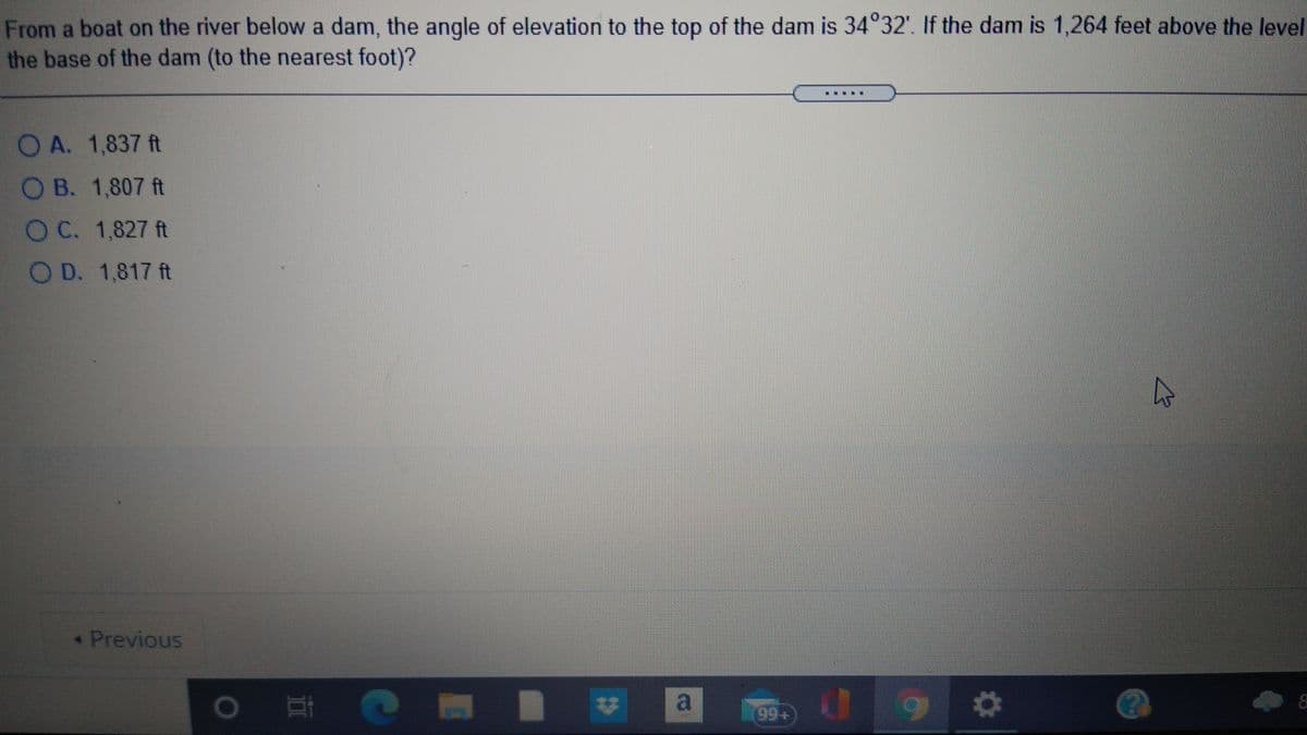 From a boat on the river below a dam, the angle of elevation to the top of the dam is 34°32'. If the dam is 1,264 feet above the level
the base of the dam (to the nearest foot)?
.....
O A. 1,837 ft
O B. 1,807 ft
OC. 1,827 ft
O D. 1,817 ft
Previous
) 耳
a
99+
