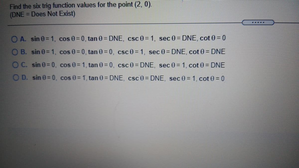 Find the six trig function values for the point (2, 0)
(DNE= Does Not Exist)
O A. sin 0= 1, cos 0= 0, tan 0 = DNE, csc 0= 1, sec 0= DNE, cot 0= 0
%3D
OB. sin 0= 1, cos 0=0, tan 0= 0, csc 0= 1, sec 0= DNE, cot 0 = DNE
OC. sin 0=0, cos 0= 1, tan 0 = 0, csc 0= DNE, sec 0 = 1, cot 0 = DNE
O D. sin 0= 0, cos 0= 1, tan 0 = DNE, csc 0 = DNE, sec 0= 1, cot 0 = 0
