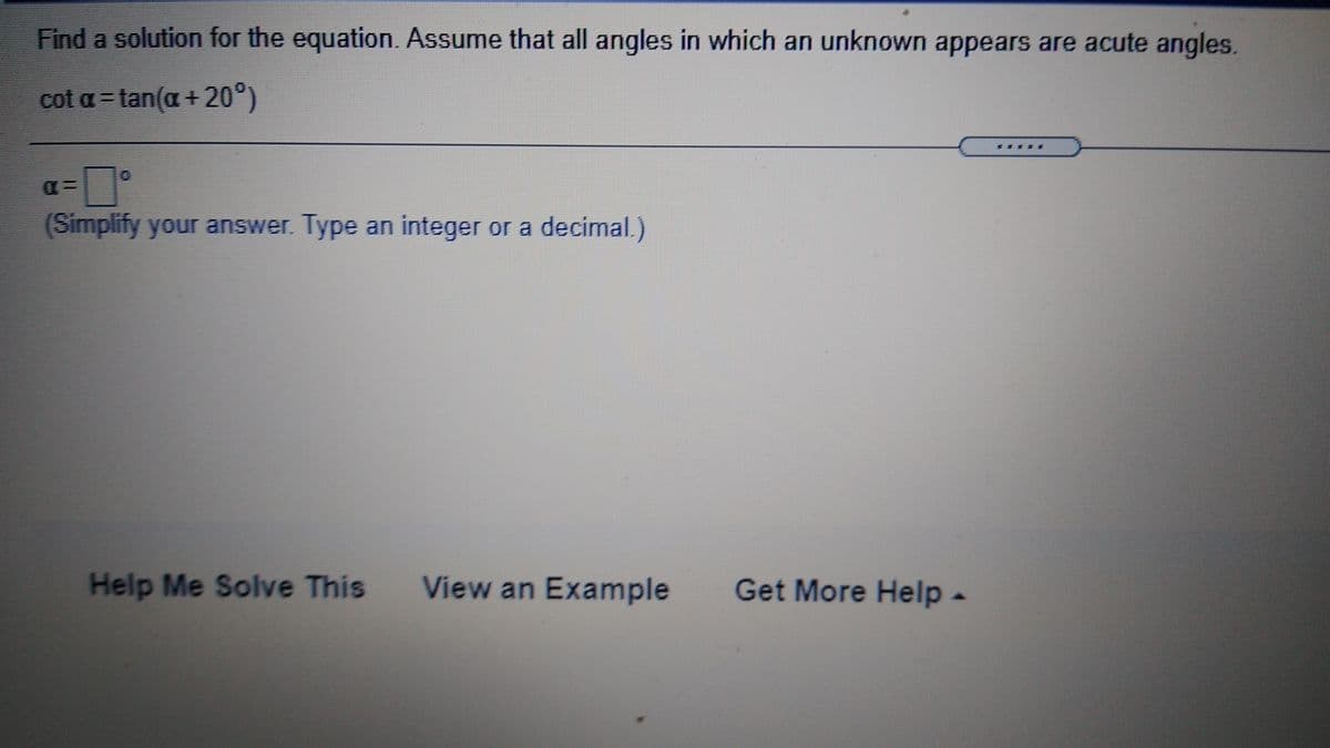 Find a solution for the equation. Assume that all angles in which an unknown appears are acute angles.
cot a = tan(a + 20°)
(Simplify your answer. Type an integer or a decimal.)
Help Me Solve This
View an Example
Get More Help-
