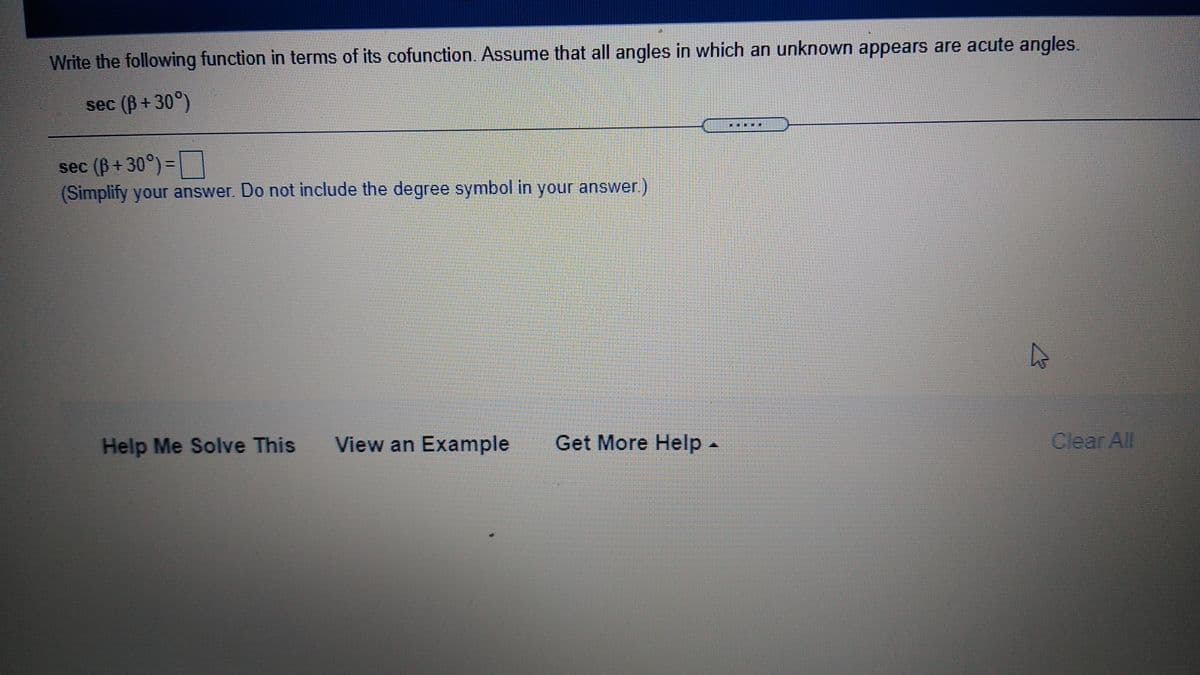 Write the following function in terms of its cofunction. Assume that all angles in which an unknown appears are acute angles.
sec (B + 30°)
sec (B + 30°) =
(Simplify your answer. Do not include the degree symbol in your answe
%3D
r.)
Help Me Solve This
View an Example
Get More Help-
Clear All
