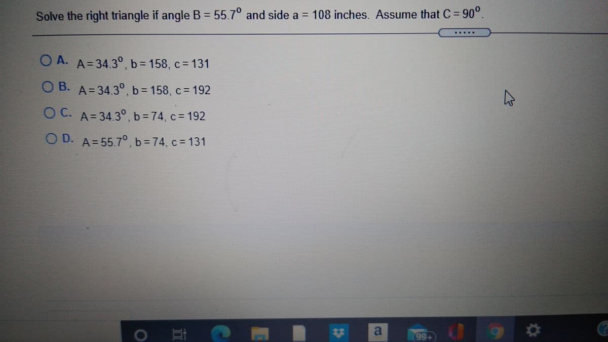 Solve the right triangle if angle B = 55.7° and side a = 108 inches. Assume that C= 90°.
.....*
O A. A= 34.3°, b= 158, c= 131
O B. A=34.3°,b= 158, c= 192
C.
O C. A= 34.3°b = 74, c = 192
O D. A= 55.7°b=74, c = 131
99+
23
