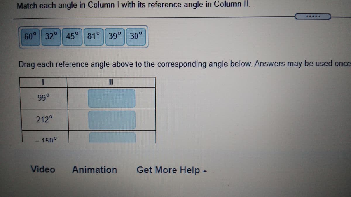 Match each angle in Column I with its reference angle in Column II.
60 32° 45° 81° 39° 30°
Drag each reference angle above to the corresponding angle below. Answers may be used once
II
99°
212°
- 150°
Video Animation
Get More Help -
