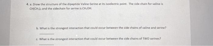 4. a. Draw the structure of the dipeptide Valine-Serine at its isoelectric point. The side chain for valine is
CHỊCH), and the sidechain for serine is CH,OH.
b. What is the strongest interaction that could occur between the side chains of valine and serine?
c. What is the strongest interaction that could occur between the side chains of TWO serines?
