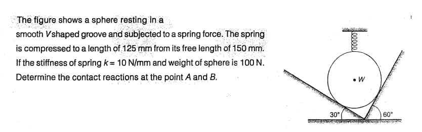 The figure shows a sphere resting in a
smooth Vshaped groove and subjected to a spring force. The spring
is compressed to a length of 125 mm from its free length of 150 mm.
If the stiffness of spring k= 10 N/mm and weight of sphere is 100 N.
Determine the contact reactions at the point A and B.
30°
eeee
• W
60°
1