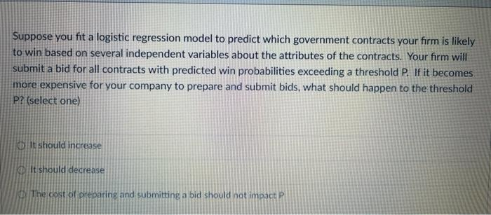 Suppose you fit a logistic regression model to predict which government contracts your firm is likely
to win based on several independent variables about the attributes of the contracts. Your firm will
submit a bid for all contracts with predicted win probabilities exceeding a threshold P. If it becomes
more expensive for your company to prepare and submit bids, what should happen to the threshold
P? (select one)
It should increase
It should decrease
N The costof oreparing and submitting a bid should not impact P
