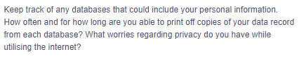 Keep track of any databases that could include your personal information.
How often and for how long are you able to print off copies of your data record
from each database? What worries regarding privacy do you have while
utilising the internet?