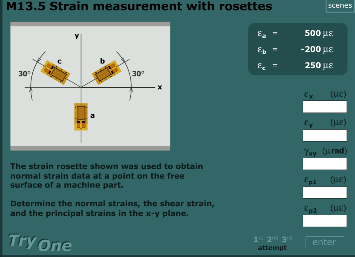 M13.5 Strain measurement with rosettes
scenes
Ea
500 µE
Ep
-200 µE
%3D
Ec
250 µE
30°
30°
Ex
( με)
Ey
(HE)
Yxy (urad)
The strain rosette shown was used to obtain
normal strain data at a point on the free
surface of a machine part.
Ep1 (HE)
Determine the normal strains, the shear strain,
and the principal strains in the x-y plane.
Ep2 (HE)
Try one
1st 2nd 3rd
attempt
enter
