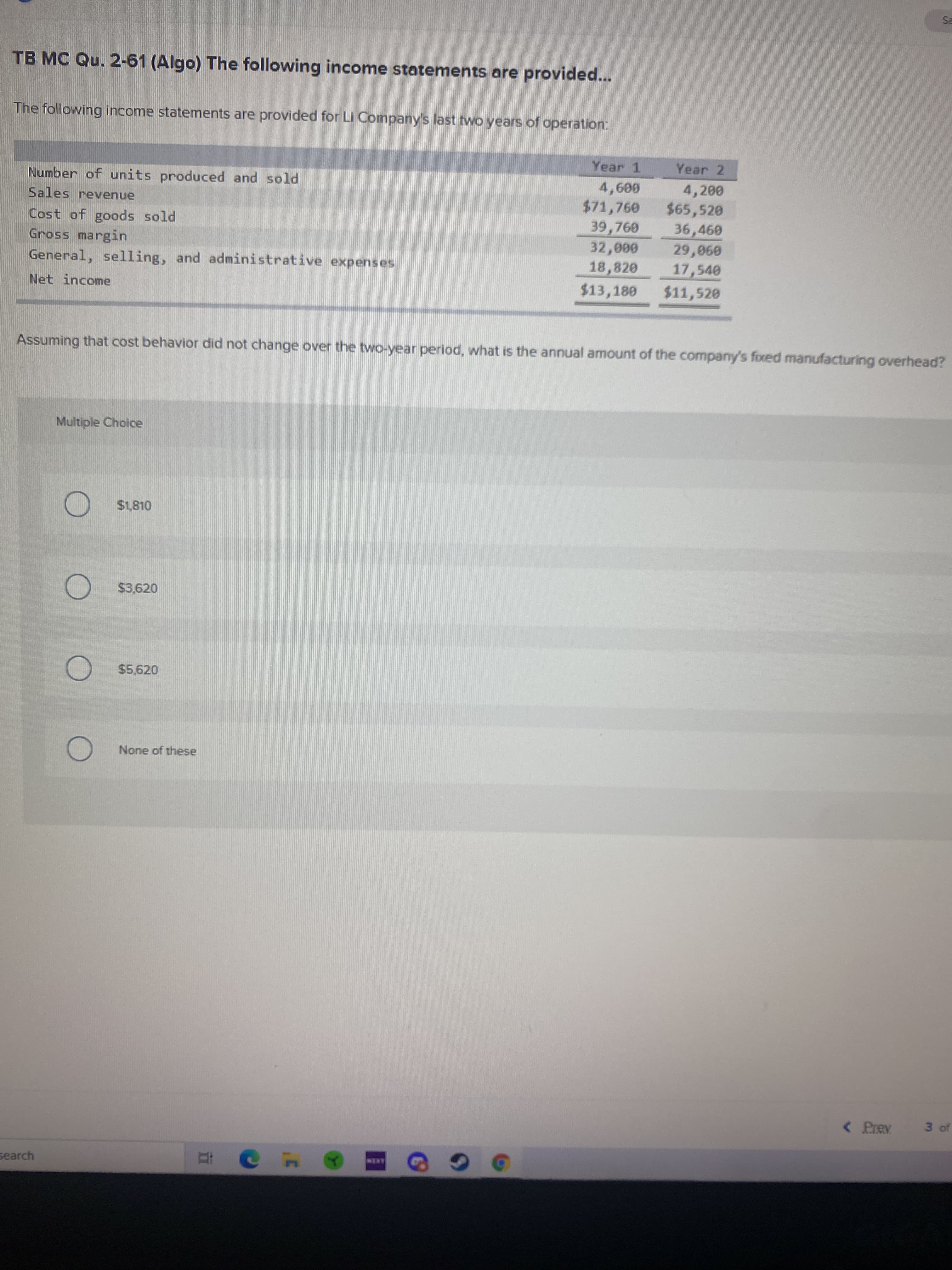 TB MC Qu. 2-61 (Algo) The following income statements are provided...
The following income statements are provided for Li Company's last two years of operation:
Year 1
Year 2
Number of units produced and sold
4,200
Sales revenue
009
$71,760
$65,520
Cost of goods sold
Gross margin
General, selling, and administrative expenses
39,760
36,460
000
17,540
18,820
090
Net income
$13,180
$11,520
Assuming that cost behavior did not change over the two-year period, what is the annual amount of the company's fixed manufacturing overhead?
Multiple Choice
) $1,810
$3,620
$5,620
None of these
< Prev
3 of
search
ANEN
