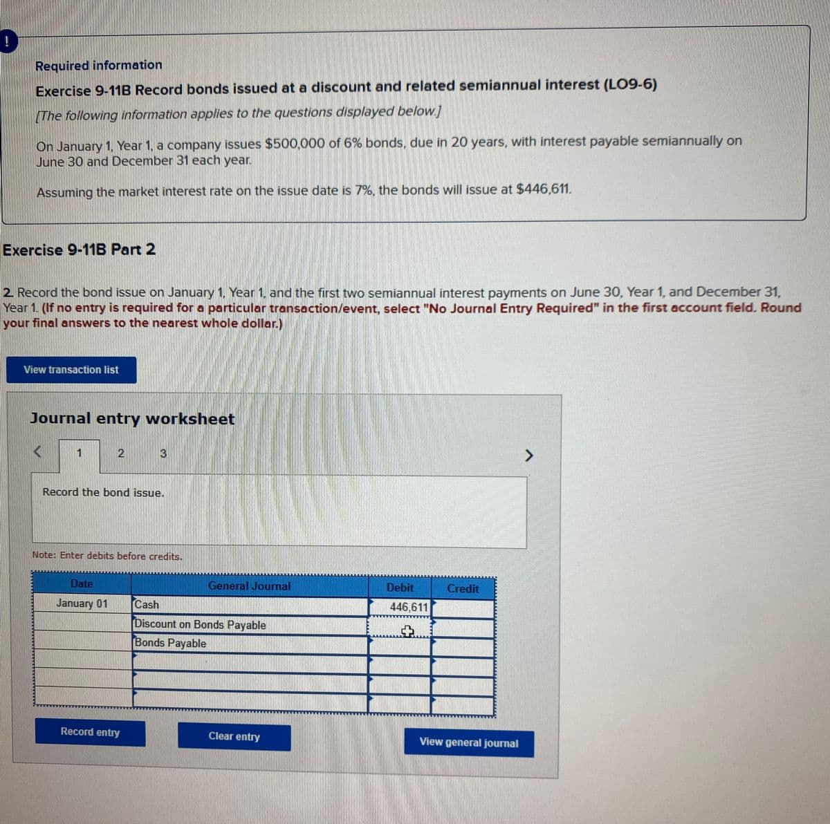 Required information
Exercise 9-11B Record bonds issued at a discount and related semiannual interest (LO9-6)
[The following information applies to the questions displayed below]
On January 1, Year 1, a company issues $500,000 of 6% bonds, due in 20 years, with interest payable semiannually on
June 30 and December 31 each year.
Assuming the market interest rate on the issue date is 7%, the bonds will issue at $446,611.
Exercise 9-11B Part 2
2. Record the bond issue on January 1, Year 1, and the first two semiannual interest payments on June 30, Year 1, and December 31,
Year 1. (If no entry is required for a particular transaction/event, select "No Journal Entry Required" in the first account field. Round
your final answers to the nearest whole dollar.)
View transaction list
Journal entry worksheet
1
2
3
Record the bond issue.
Note: Enter debits before credits.
Date
General Journal
Debit
Credit
January 01
Cash
446,611
Discount on Bonds Payable
Bonds Payable
Record entry
Clear entry
View general journal
