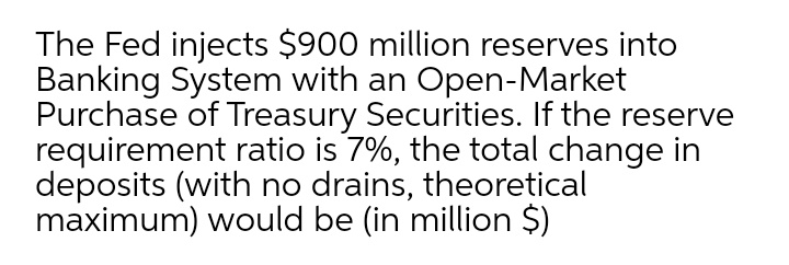 The Fed injects $900 million reserves into
Banking System with an Open-Market
Purchase of Treasury Securities. If the reserve
requirement ratio is 7%, the total change in
deposits (with no drains, theoretical
maximum) would be (in million $)
