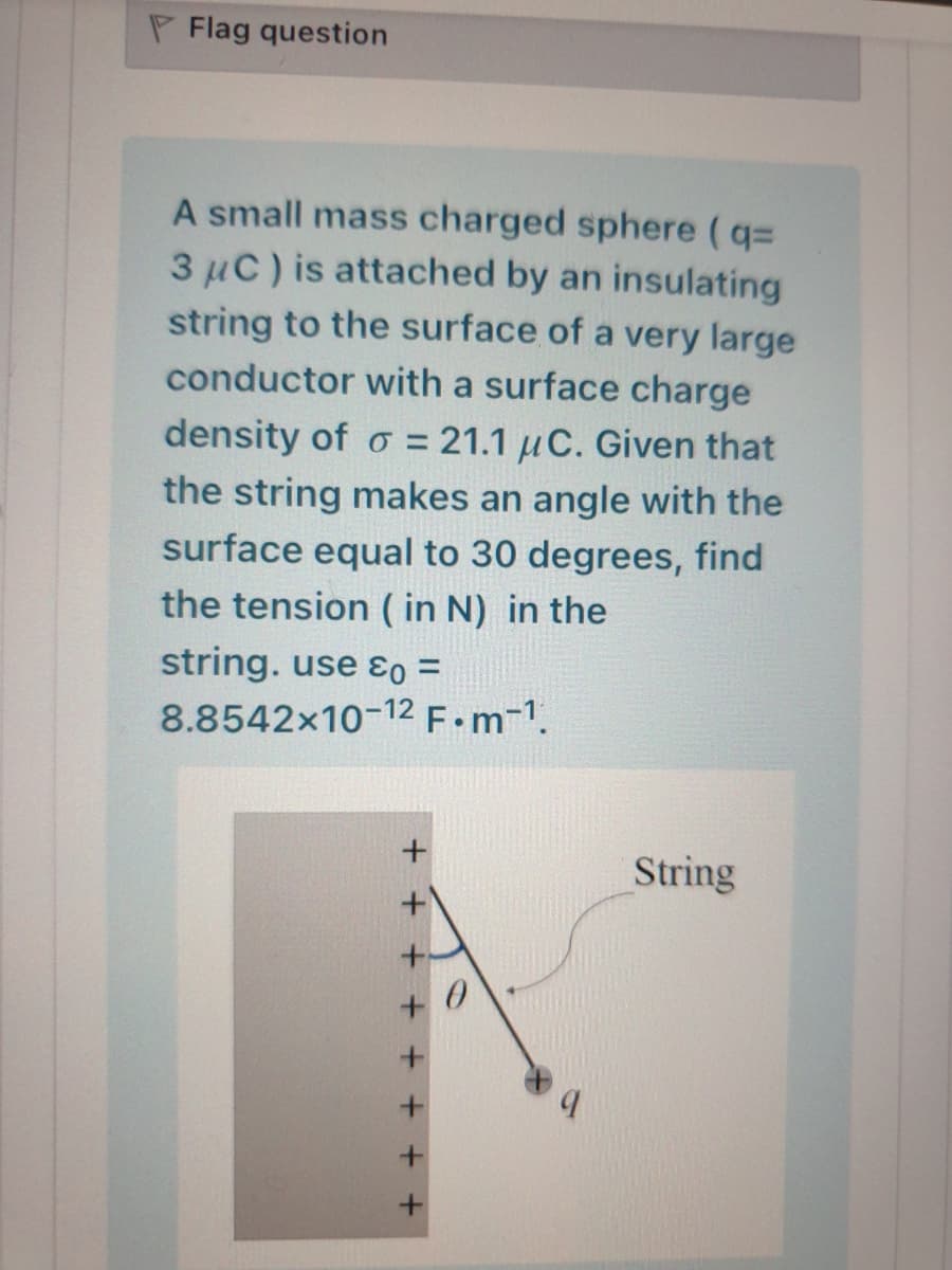 P Flag question
A small mass charged sphere (q=
3 µC) is attached by an insulating
string to the surface of a very large
conductor with a surface charge
density of o = 21.1 µC. Given that
the string makes an angle with the
surface equal to 30 degrees, find
the tension ( in N) in the
string. use ɛo =
8.8542x10-12F•M-1.
String
