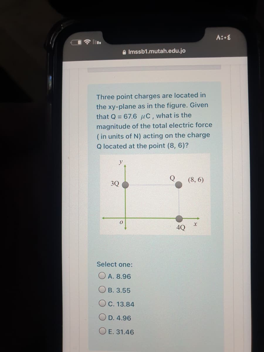 a Imssb1.mutah.edu.jo
Three point charges are located in
the xy-plane as in the figure. Given
that Q = 67.6 µC, what is the
magnitude of the total electric force
( in units of N) acting on the charge
Q located at the point (8, 6)?
y
(8, 6)
3Q
4Q
Select one:
O A. 8.96
В. 3.55
C. 13.84
D. 4.96
E. 31.46
