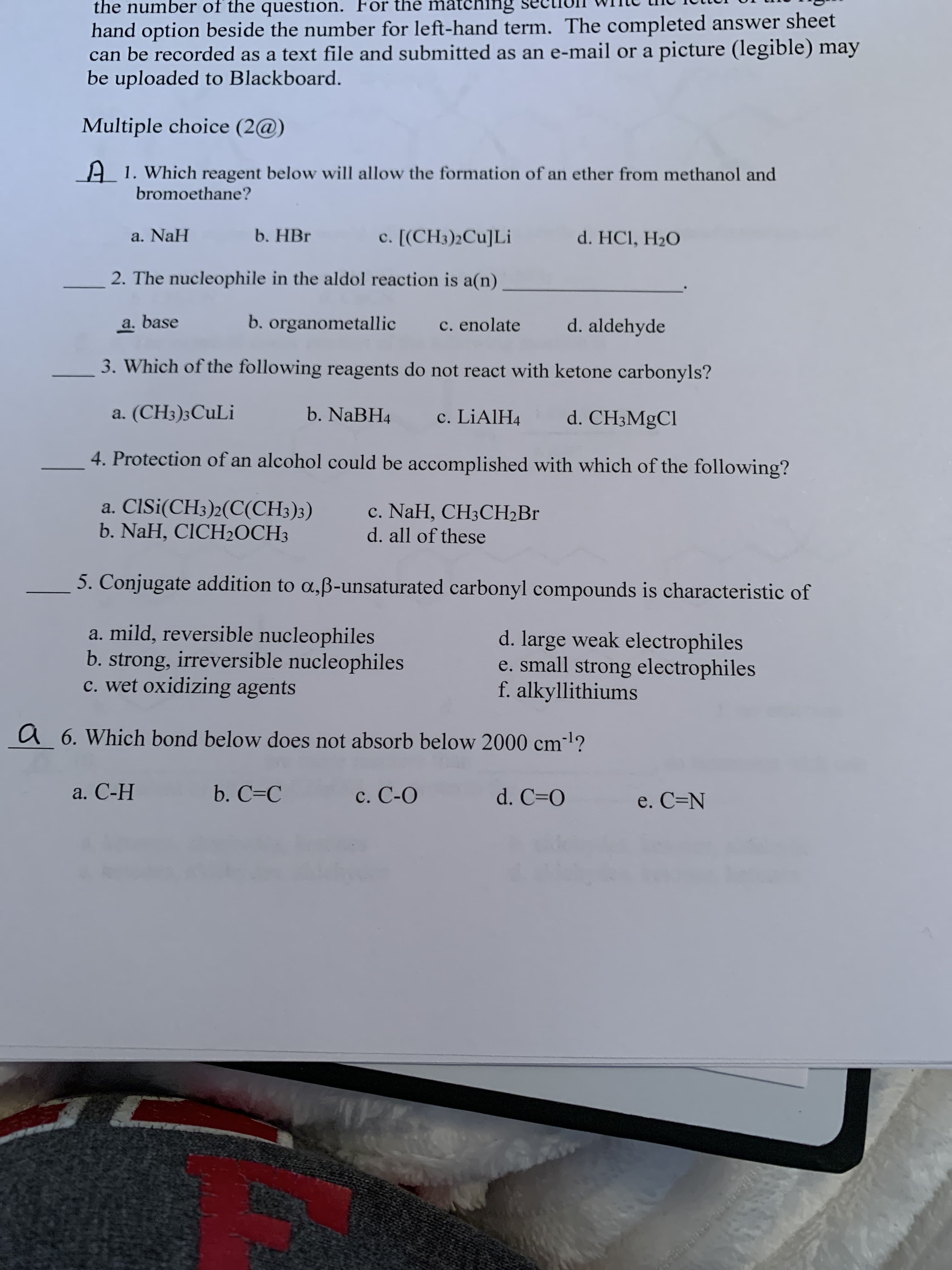 the number of the question. For the matching
hand option beside the number for left-hand term. The completed answer sheet
can be recorded as a text file and submitted as an e-mail or a picture (legible) may
be uploaded to Blackboard.
Multiple choice (2@)
A1. Which reagent below will allow the formation of an ether from methanol and
bromoethane?
a. NaH
b. HBr
c. [(CH3)2Cu]Li
d. HCI, H2O
2. The nucleophile in the aldol reaction is a(n)
a. base
b. organometallic
c. enolate
d. aldehyde
3. Which of the following reagents do not react with ketone carbonyls?
a. (CH3);CuLi
b. NaBH4
c. LIAIH4
d. CH3MgCl
4. Protection of an alcohol could be accomplished with which of the following?
a. ClSi(CH3)2(C(CH3)3)
b. NaH, CICH2OCH3
c. NaH, CH3CH2B.
d. all of these
5. Conjugate addition to a,ß-unsaturated carbonyl compounds is characteristic of
a. mild, reversible nucleophiles
b. strong, irreversible nucleophiles
c. wet oxidizing agents
d. large weak electrophiles
e. small strong electrophiles
f. alkyllithiums
a 6. Which bond below does not absorb below 2000 cm?
a. С-Н
b. C=C
c. C-O
d. C=O
e. C=N
