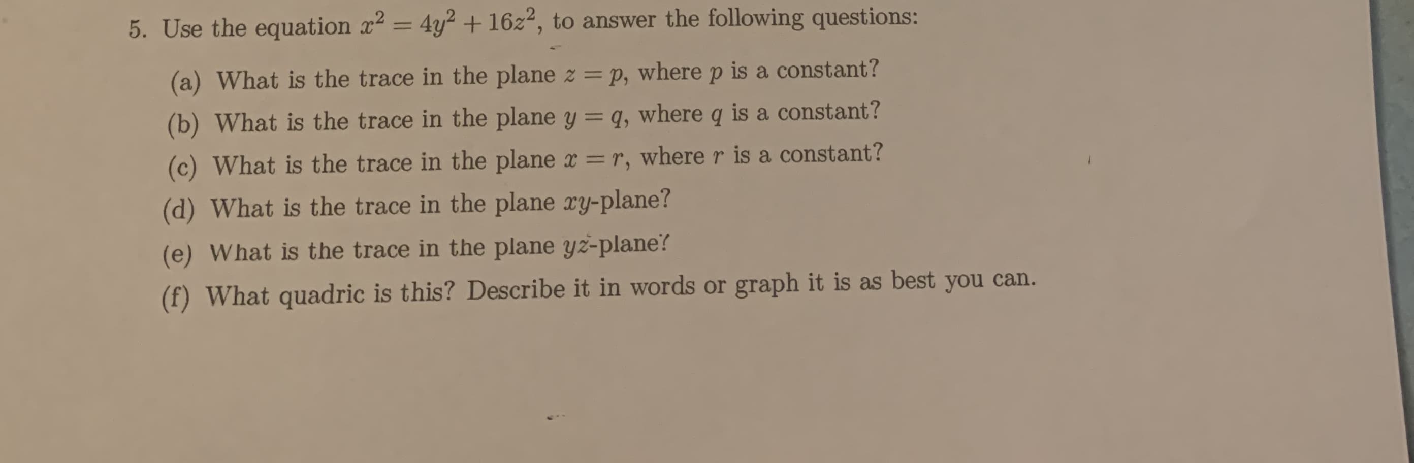 5. Use the equation x2 = 4y² + 16z², to answer the following questions:
%3D
(a) What is the trace in the plane z = p, where p is a constant?
(b) What is the trace in the plane y = q, where q is a constant?
(c) What is the trace in the plane x = r, where r is a constant?
