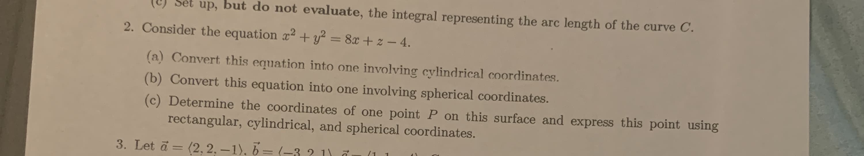 representing the arc length of the curve C.
2. Consider the equation x2 + y? = 8x + z – 4.
%3D
(a) Convert this equation into one involving cylindrical coordinates.
(b) Convert this equation into one involving spherical coordinates.
(c) Determine the coordinates of one point P on this surface and express this point using
rectangular, cylindrical, and spherical coordinates.
