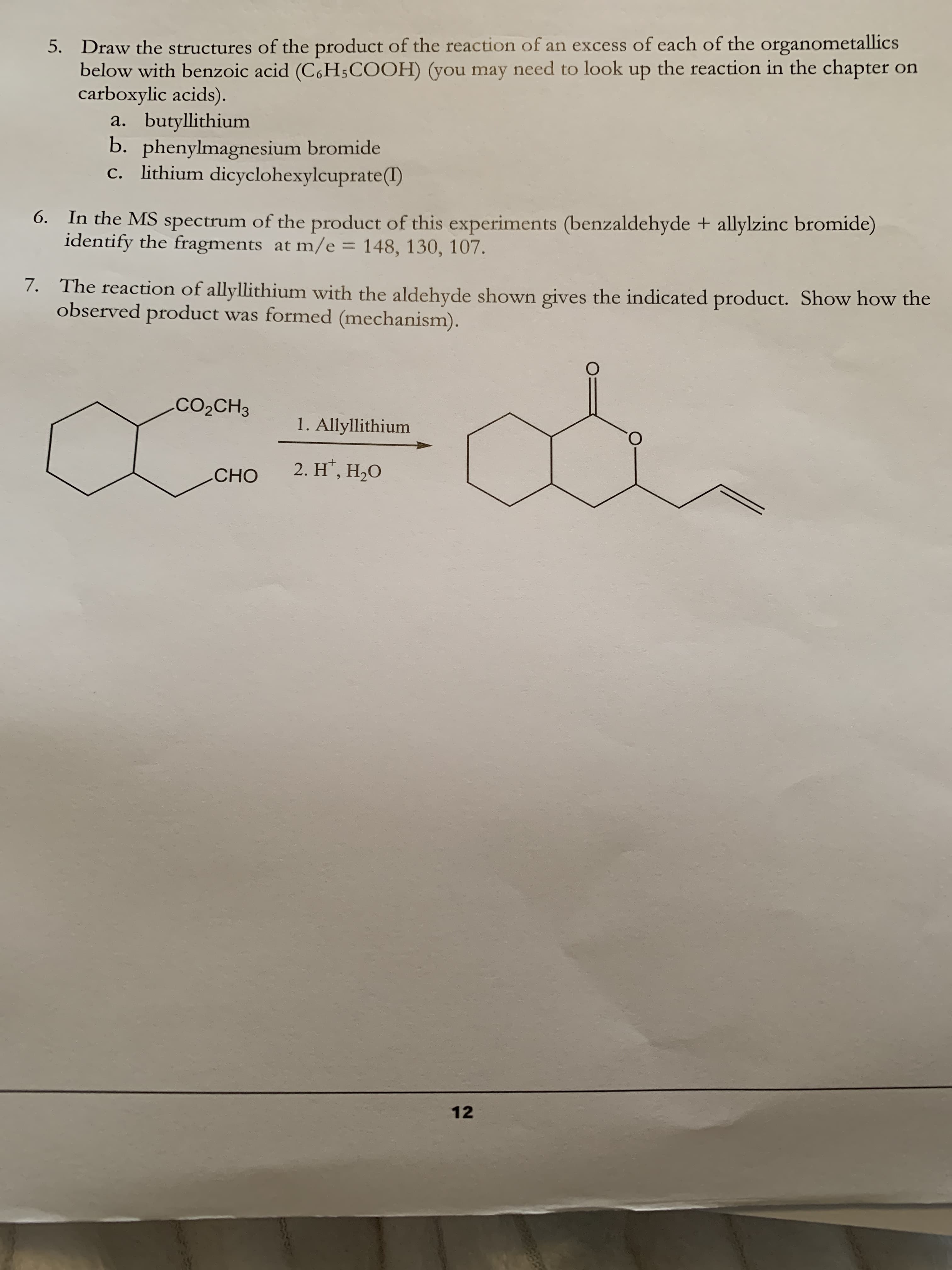 5. Draw the structures of the product of the reaction of an excess of each of the organometallics
below with benzoic acid (C,H5COOH) (you may need to look up the reaction in the chapter on
carboxylic acids).
a. butyllithium
b. phenylmagnesium bromide
c. lithium dicyclohexylcuprate(1)
6. In the MS spectrum of the product of this experiments (benzaldehyde + allylzinc bromide)
identify the fragments at m/e = 148, 130, 107.
%3D
7. The reaction of allyllithium with the aldehyde shown gives the indicated product. Show how the
observed product was formed (mechanism).
CO2CH3
1. Allyllithium
O.
2. H', Н,О
CНО
12
