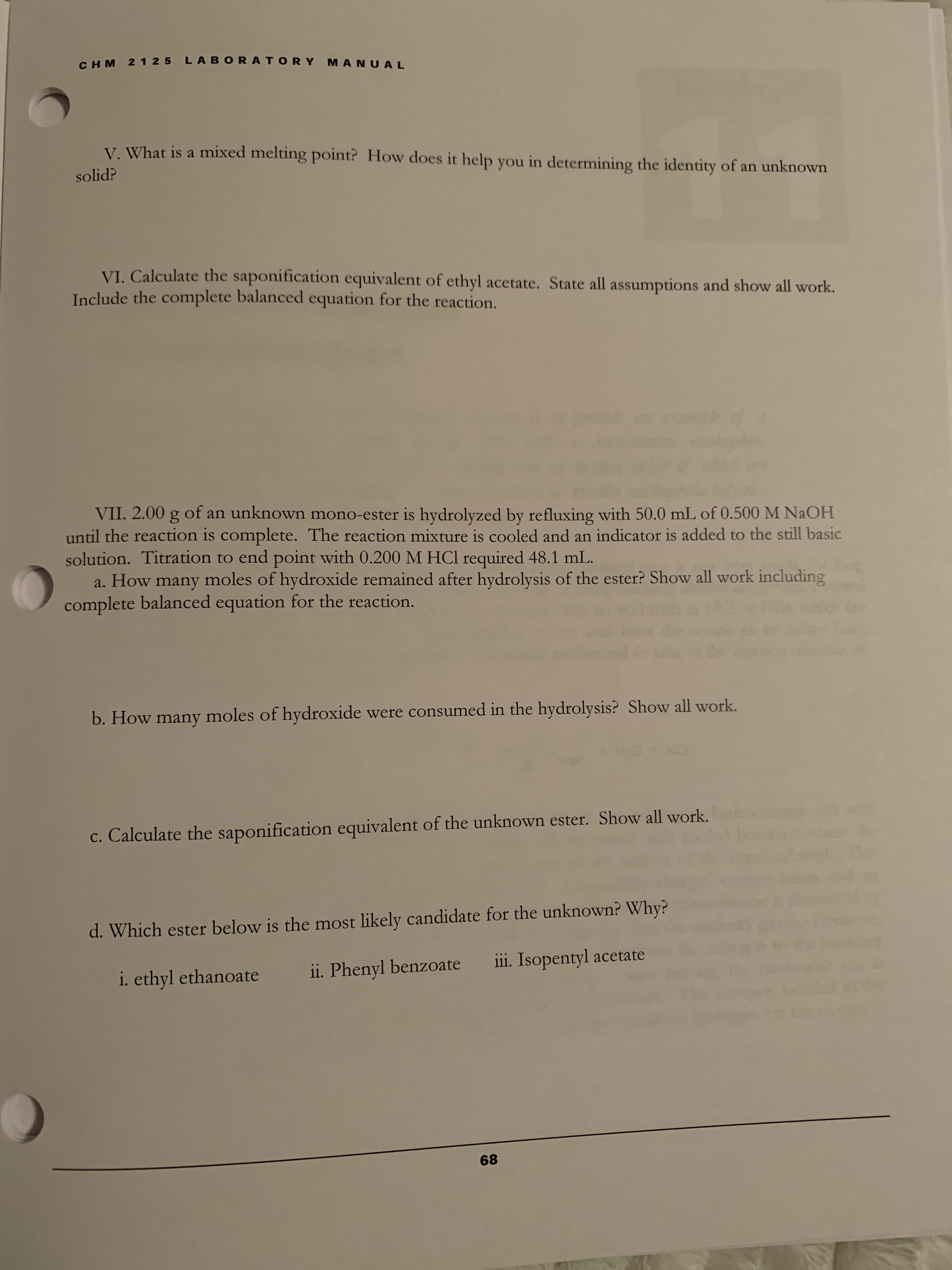 CHM 2 1 25 LAB ORATORY MANUAL
V. What is a mixed melting point? How does it help you in determining the identity of an unknown
solid?
VI. Calculate the saponification equivalent of ethyl acetate. State all assumptions and show all work.
Include the complete balanced equation for the reaction.
VII. 2.00
until the reaction is complete. The reaction mixture is cooled and an indicator is added to the still basic
solution. Titration to end point with 0.200 M HCl required 48.1 mL.
a. How many moles of hydroxide remained after hydrolysis of the ester? Show all work including
complete balanced equation for the reaction.
of an unknown mono-ester is hydrolyzed by refluxing with 50.0 mL of 0.500 M NaOH
b. How many moles of hydroxide were consumed in the hydrolysis? Show all work.
c. Calculate the saponification equivalent of the unknown ester. Show all work.
d. Which ester below is the most likely candidate for the unknown? Why?
i. ethyl ethanoate
ii. Phenyl benzoate
i1i. Isopentyl acetate
68
