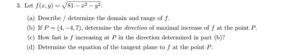 3. Let f(x, y) = V81 – x² – y?.
(a) Describe / determine the domain and range of f.
(b) If P = (4, –4, 7), determine the direction of maximal increase of f at the point P.
(c) How fast is f increasing at P in the direction determined in part (b)?
(d) Determine the equation of the tangent plane to f at the point P.
