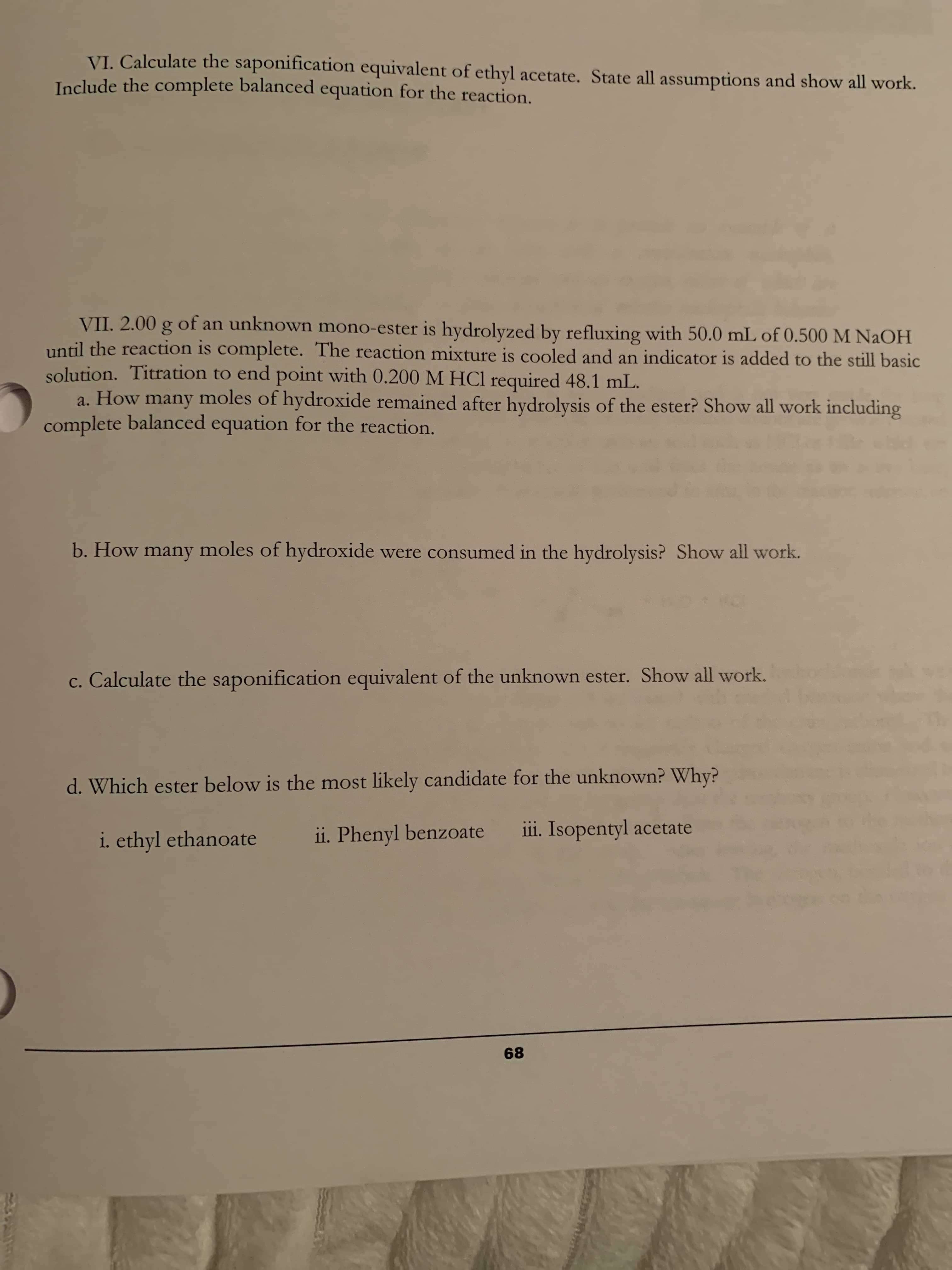 VI. Calculate the saponification equivalent of ethyl acetate. State all assumptions and show all work.
Include the complete balanced equation for the reaction.
VII. 2.00 g of an unknown mono-ester is hydrolyzed by refluxing with 50.0 mL of 0.500 M NAOH
until the reaction is complete. The reaction mixture is cooled and an indicator is added to the still basic
solution. Titration to end point with 0.200 M HCl required 48.1 mL.
a. How many moles of hydroxide remained after hydrolysis of the ester? Show all work including
complete balanced equation for the reaction.
b. How many moles of hydroxide were consumed in the hydrolysis? Show all work.
c. Calculate the saponification equivalent of the unknown ester. Show all work.
d. Which ester below is the most likely candidate for the unknown? Why?
i. ethyl ethanoate
ii. Phenyl benzoate
iii. Isopentyl acetate
68
