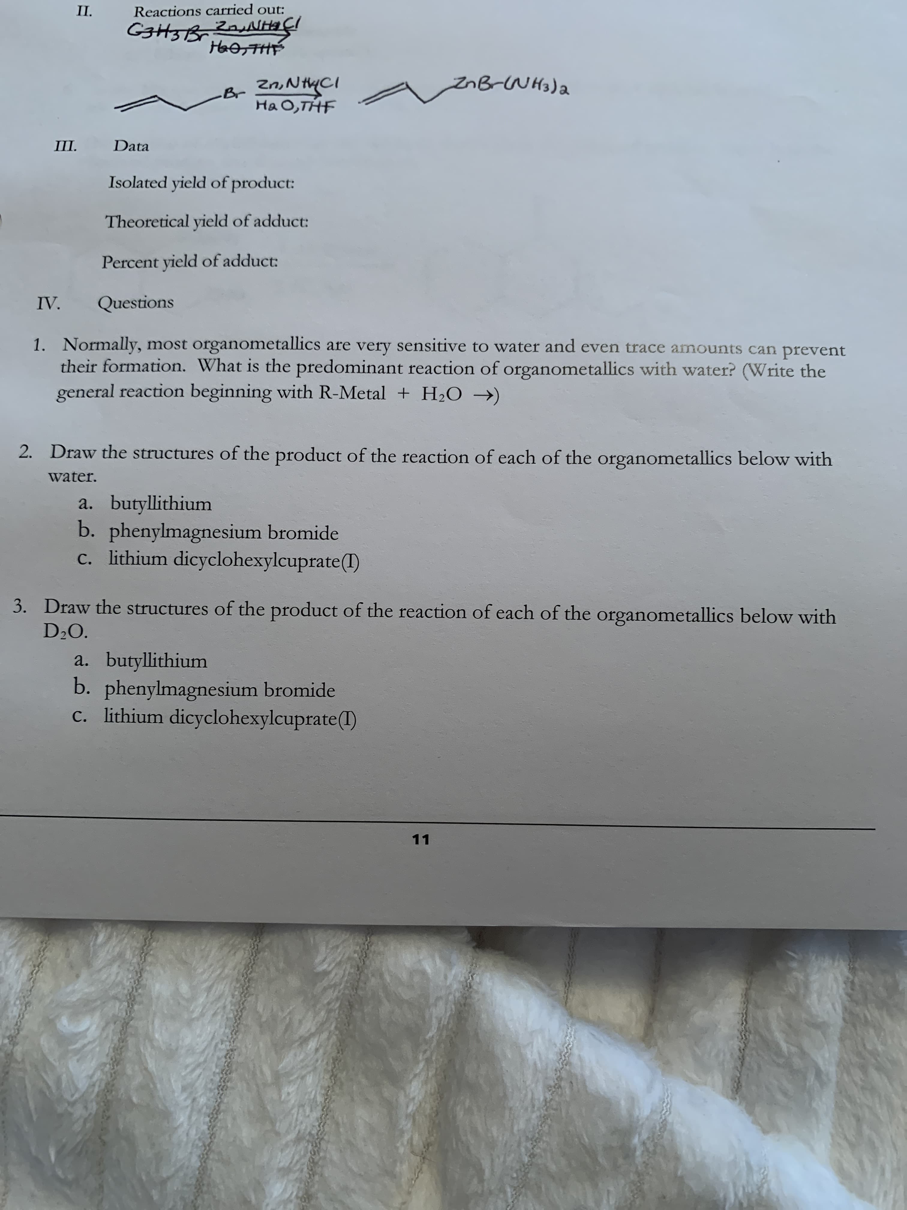 П.
Reactions carried out:
G3H3B, ZauNHIÇI
HaosTHE
Br Zn,N HYCI
Ha 0,THF
znB-NH3)a
П.
Data
Isolated yield of product:
Theoretical yield of adduct:
Percent yield of adduct:
IV.
Questions
1. Normally, most organometallics are very sensitive to water and even trace amounts can prevent
their formation. What is the predominant reaction of organometallics with water? (Write the
general reaction beginning with R-Metal + H2O →)
2. Draw the structures of the product of the reaction of each of the organometallics below with
water.
a. butyllithium
b. phenylmagnesium bromide
c. lithium dicyclohexylcuprate(I)
3. Draw the structures of the product of the reaction of each of the organometallics below with
D20.
a. butyllithium
b. phenylmagnesium bromide
c. lithium dicyclohexylcuprate(1)
11
