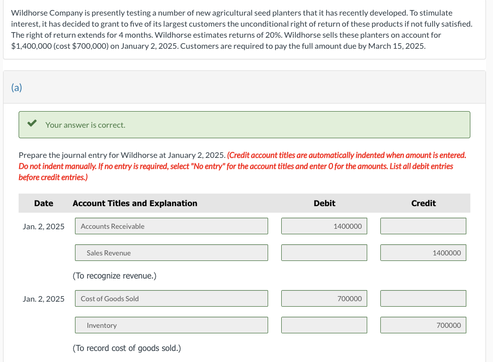 Wildhorse Company is presently testing a number of new agricultural seed planters that it has recently developed. To stimulate
interest, it has decided to grant to five of its largest customers the unconditional right of return of these products if not fully satisfied.
The right of return extends for 4 months. Wildhorse estimates returns of 20%. Wildhorse sells these planters on account for
$1,400,000 (cost $700,000) on January 2, 2025. Customers are required to pay the full amount due by March 15, 2025.
(a)
Your answer is correct.
Prepare the journal entry for Wildhorse at January 2, 2025. (Credit account titles are automatically indented when amount is entered.
Do not indent manually. If no entry is required, select "No entry" for the account titles and enter O for the amounts. List all debit entries
before credit entries.)
Date
Jan. 2, 2025
Jan. 2, 2025
Account Titles and Explanation
Accounts Receivable
Sales Revenue
(To recognize revenue.)
Cost of Goods Sold
Inventory
(To record cost of goods sold.)
Debit
1400000
700000
Credit
1400000
700000