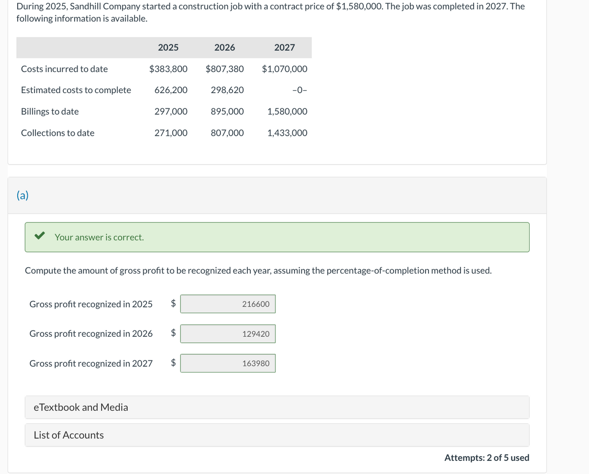 During 2025, Sandhill Company started a construction job with a contract price of $1,580,000. The job was completed in 2027. The
following information is available.
Costs incurred to date
Estimated costs to complete
Billings to date
Collections to date
(a)
Your answer is correct.
2025
$383,800 $807,380
626,200
298,620
297,000
271,000
Gross profit recognized in 2025 $
eTextbook and Media
Gross profit recognized in 2026 $
List of Accounts
Gross profit recognized in 2027 $
2026
895,000
807,000
Compute the amount of gross profit to be recognized each year, assuming the percentage-of-completion method is used.
$1,070,000
2027
1,580,000
1,433,000
216600
-0-
129420
163980
Attempts: 2 of 5 used