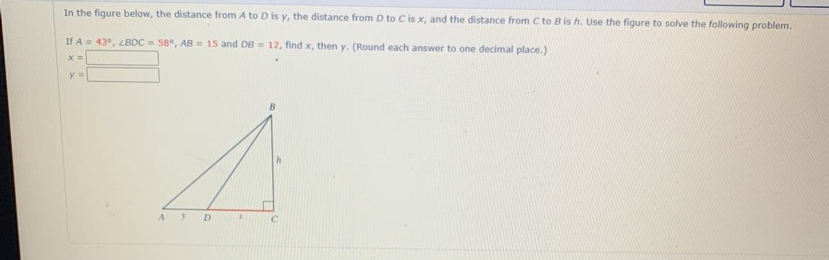 In the figure below, the distance from A to D is y, the distance from D to C is x, and the distance from C to B is h. Use the figure to solve the following problem.
If A = 43°, LBDC = 58°, AB = 15 and DB = 12, find x, then y. (Round each answer to one decimal place.)
%3D
%3D
В
A
D
