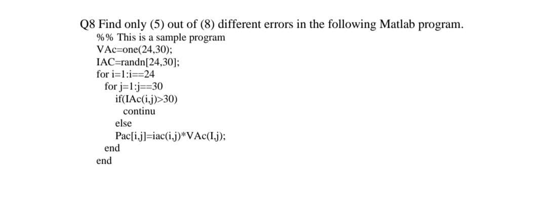 Q8 Find only (5) out of (8) different errors in the following Matlab program.
% % This is a sample program
VAc=one(24,30);
IAC=randn[24,30];
for i=1:i==24
for j=1:j==30
if(IAc(i,j)>30)
continu
else
Pac[i,j]=iac(i.j)*VAc(I.j);
end
end
