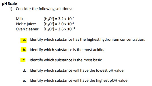 pH Scale
1) Consider the following solutions:
[H,O*) = 3.2 x 10?
[H;O') = 2.0 x 104
Oven cleaner [H;0°] = 3.6 x 1014
Milk:
Pickle juice:
a. Identify which substance has the highest hydronium concentration.
b. Identify which substance is the most acidic.
c. Identify which substance is the most basic.
d. Identify which substance will have the lowest pH value.
e. Identify which substance will have the highest pOH value.
