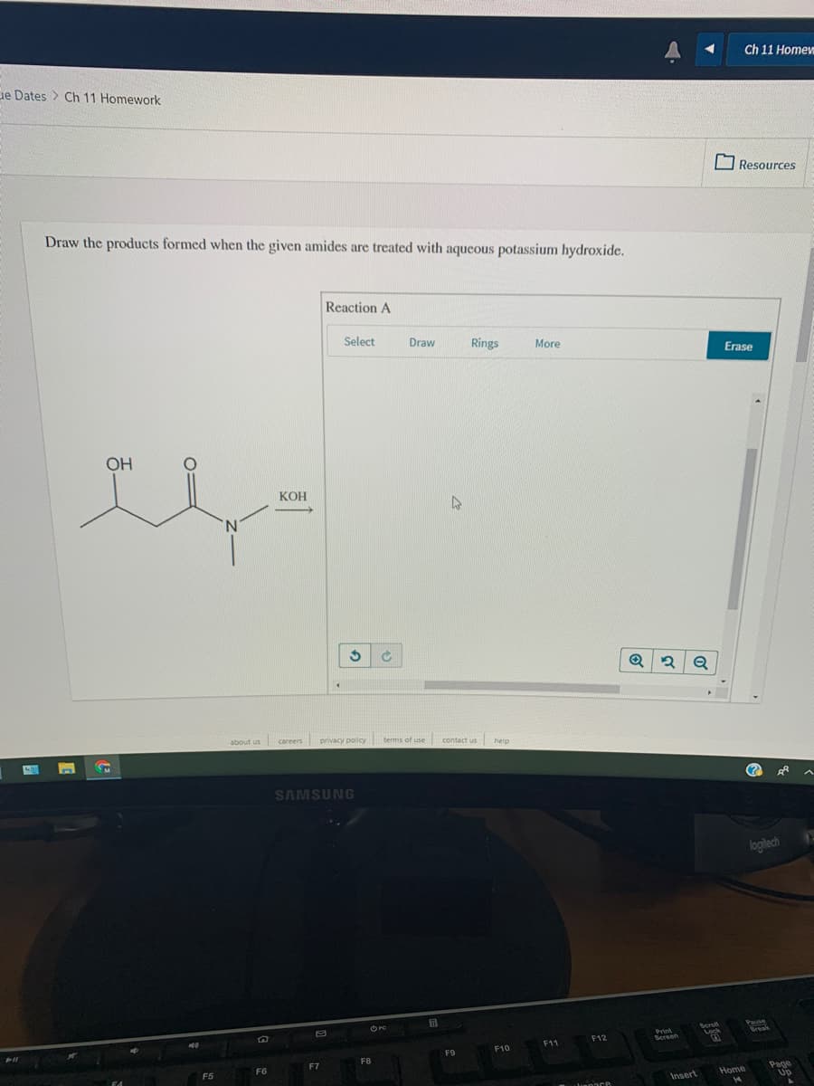 Ch 11 Home
de Dates > Ch 11 Homework
O Resources
Draw the products formed when the given amides are treated with aqueous potassium hydroxide.
Reaction A
Select
Draw
Rings
More
Erase
OH
КОН
N.
about us
careers privacy policy terms of use contact us help
(?
SAMSUNG
logitech
O PO
Print
Screen
Serol
Lock
Pause
Break
F12
F11
F9
F10
F8
F6
F7
F5
Home
Page
Up
Insert
14
