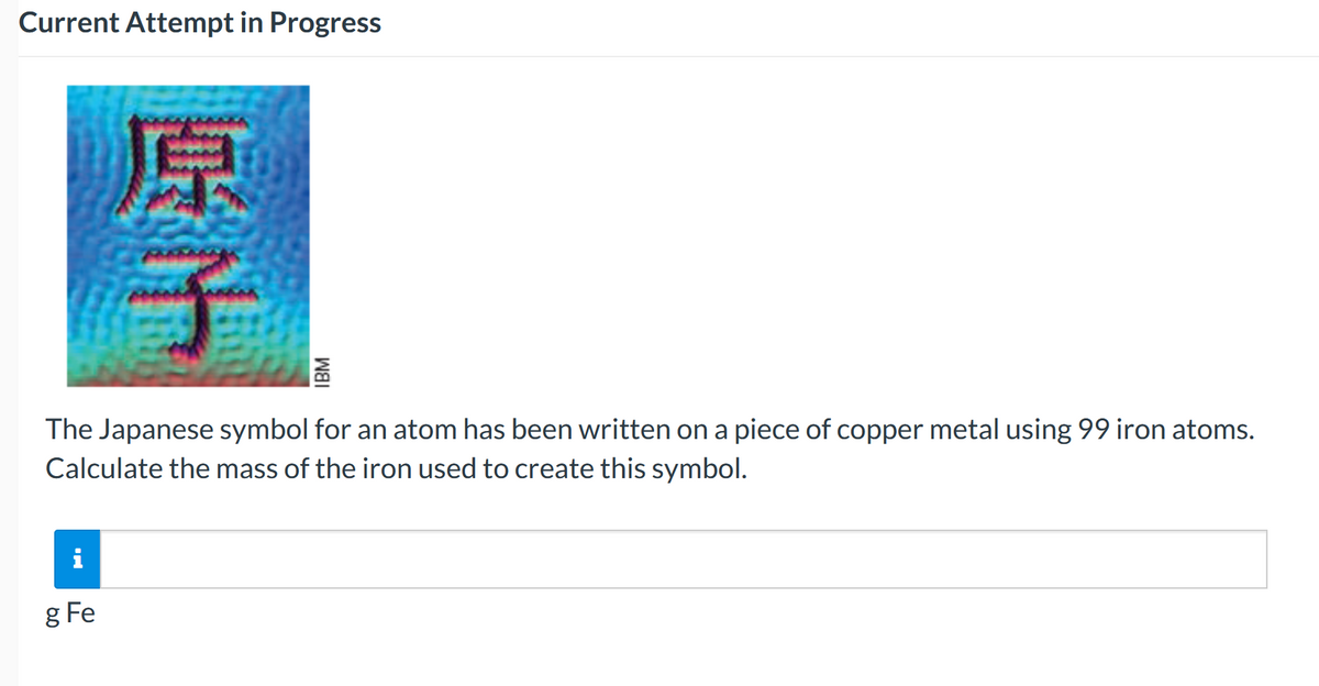 Current Attempt in Progress
The Japanese symbol for an atom has been written on a piece of copper metal using 99 iron atoms.
Calculate the mass of the iron used to create this symbol.
i
g Fe
IBM
